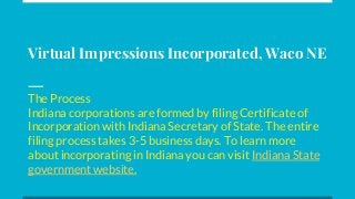 Virtual Impressions Incorporated, Waco NE
The Process
Indiana corporations are formed by filing Certificate of
Incorporation with Indiana Secretary of State. The entire
filing process takes 3-5 business days. To learn more
about incorporating in Indiana you can visit Indiana State
government website.
 