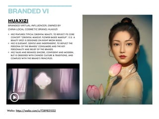 BRANDED VI
HUAXIZI


BRANDED VIRTUAL INFLUENCER, OWNED BY


CHINA LOCAL COSMETIC BRAND, HUAXIZI
HXZ FEATURES TYPICAL ORIENTAL BEAUTY, TO REFLECT ITS CORE
CONCEPT “ORIENTAL MAKEUP, FLOWER BASED MAKEUP”. E.G. A
BEAUTY SPOT IS DESIGNED ON RIGHT BROW RIDGE.


HXZ IS ELEGANT, GENTLE AND INDEPENDENT, TO REFLECT THE
PERSONA OF THE BRANDS’ CONSUMERS AND THE KEY
PERSONALITY AND BELIEF OF THE BRANDS.


HXZ TALKS AND BEHAVES SINCERE, CONFIDENT AND MODERN,
BUT IS OBSESSED WITH CHINESE CULTURE & TRADITIONS, AND
COMPLIES WITH THE BRAND’S PRINCIPLES.
Weibo: https://weibo.com/u/7289831032


 