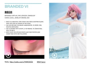 BRANDED VI
BECO


BECO IS A BEAUTIFUL AND LOVELY GIRL FROM ANOTHER PLANET,
WHO USE LOVE OF HUMAN AS THE FOOD.


SHE HAS BECOME THE BRAND AMBASSADOR, IN WEIBO, RED,
DOUYIN AND BILIBILI.


IDO CO-WORKS WITH 52TOYS, A TOY BRAND, TO CREATE REAL
DOLL OF BECO.


BECO VISITS THE OFFLINE EVENTS AND TAKE PHOTOS AND
SHARE THEM WITH HER FOLLOWERS.
BRANDED VIRTUAL INFLUENCER, OWNED BY


CHINA LOCAL JEWELRY BRAND, IDO
Weibo: https://weibo.com/u/7508122226 Bilibili Space
 