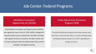 Job Center: Federal Programs
Workforce Innovation
Opportunity Act (WIOA)
•The Workforce Innovation and Opportunity Act (WIOA)
was signed into Law on July 22, 2014. WIOA is designed to
help job seekers access employment, education, training,
and support services to succeed in the labor market and
to match employers with the skilled workers they need to
compete in the global economy.
Trade Adjustment Assistance
Program (TAA)
•A federal entitlement program that assists workers who
have lost or may lose their jobs as a result of foreign trade
including increased imports or a shift in operations to
foreign countries.
 