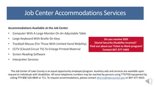 Job Center Accommodations Services
Accommodations Available at the Job Center
• Computer With A Large Monitor On An Adjustable Table
• Large Keyboard With Braille On Keys
• Trackball Mouse (For Those With Limited Hand Mobility)
• CCTV (Closed Circuit TV) To Enlarge Printed Material
• Screen Reading Software
• Interpreter Services
The Job Center of Lake County is an equal opportunity employer/program. Auxiliary aids and services are available upon
request to individuals with disabilities. All voice telephone numbers may be reached by persons using TTY/TDD equipment by
calling TTY 800-526-0844 or 711. To request accommodations, please contact dharris@lakecountyil.gov or 847-377-3423.
Do you receive SSDI
(Social Security Disability Income)?
Find out about our Ticket to Work program!
Contact 847-377-3465
 