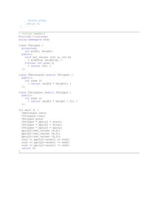 delete pPeg;
     return 0;
 }

/ virtual members
#include <iostream>
using namespace std;

class CPolygon {
  protected:
     int width, height;
  public:
     void set_values (int a, int b)
       { width=a; height=b; }
     virtual int area ()
       { return (0); }
  };

class CRectangle: public CPolygon {
  public:
     int area ()
       { return (width * height); }
  };

class CTriangle: public CPolygon {
  public:
     int area ()
       { return (width * height / 2); }
  };

int main () {
  CRectangle rect;
  CTriangle trgl;
  CPolygon poly;
  CPolygon * ppoly1 = &rect;
  CPolygon * ppoly2 = &trgl;
  CPolygon * ppoly3 = &poly;
  ppoly1->set_values (4,5);
  ppoly2->set_values (4,5);
  ppoly3->set_values (4,5);
  cout << ppoly1->area() << endl;
  cout << ppoly2->area() << endl;
  cout << ppoly3->area() << endl;
  return 0;
}
 