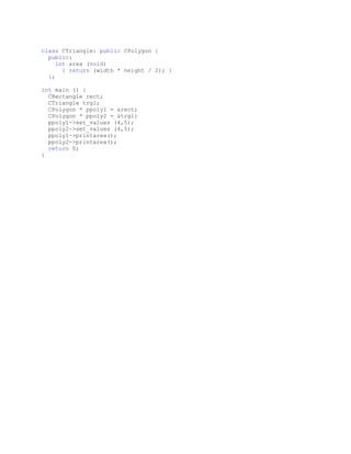 class CTriangle: public CPolygon {
  public:
     int area (void)
       { return (width * height / 2); }
  };

int main () {
  CRectangle rect;
  CTriangle trgl;
  CPolygon * ppoly1 = &rect;
  CPolygon * ppoly2 = &trgl;
  ppoly1->set_values (4,5);
  ppoly2->set_values (4,5);
  ppoly1->printarea();
  ppoly2->printarea();
  return 0;
}
 