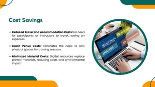 Cost Savings
Reduced Travel and Accommodation Costs: No need
for participants or instructors to travel, saving on
expenses.
Lower Venue Costs: Eliminates the need to rent
physical spaces for training sessions.
Minimized Material Costs: Digital resources replace
printed materials, reducing costs and environmental
impact.