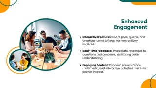 Enhanced
Engagement
Interactive Features: Use of polls, quizzes, and
breakout rooms to keep learners actively
involved.
Real-Time Feedback: Immediate responses to
questions and concerns, facilitating better
understanding.
Engaging Content: Dynamic presentations,
multimedia, and interactive activities maintain
learner interest.