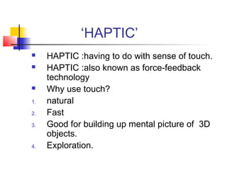 ‘HAPTIC’
 HAPTIC :having to do with sense of touch.
 HAPTIC :also known as force-feedback
technology
 Why use touch?
1. natural
2. Fast
3. Good for building up mental picture of 3D
objects.
4. Exploration.
 