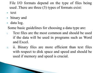 File I/O formats depend on the type of files being
used .There are three (3) types of formats exist:
 text
 binary and
 data log.
Some basic guidelines for choosing a data type are:
i. Text files are the most common and should be used
if the data will be used in programs such as Word
and Excel.
ii. ii. Binary files are more efficient than text files
with respect to disk space and speed and should be
used if memory and speed is crucial.
 