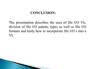 CONCLUSION:
The presentation describes the uses of file I/O Vis,
division of file I/O palette, types as well as file I/O
formats and lastly how to incorporate file I/O`s into a
VI.
 