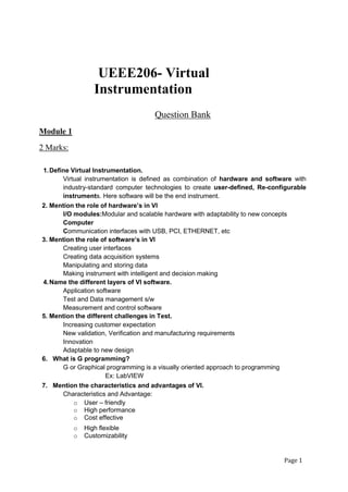 Page 1
UEEE206- Virtual
Instrumentation
Question Bank
Module 1
2 Marks:
1.Define Virtual Instrumentation.
Virtual instrumentation is defined as combination of hardware and software with
industry-standard computer technologies to create user-defined, Re-configurable
instruments. Here software will be the end instrument.
2. Mention the role of hardware’s in VI
I/O modules:Modular and scalable hardware with adaptability to new concepts
Computer
Communication interfaces with USB, PCI, ETHERNET, etc
3. Mention the role of software’s in VI
Creating user interfaces
Creating data acquisition systems
Manipulating and storing data
Making instrument with intelligent and decision making
4.Name the different layers of VI software.
Application software
Test and Data management s/w
Measurement and control software
5. Mention the different challenges in Test.
Increasing customer expectation
New validation, Verification and manufacturing requirements
Innovation
Adaptable to new design
6. What is G programming?
G or Graphical programming is a visually oriented approach to programming
Ex: LabVIEW
7. Mention the characteristics and advantages of VI.
Characteristics and Advantage:
o User – friendly
o High performance
o Cost effective
o High flexible
o Customizability
 