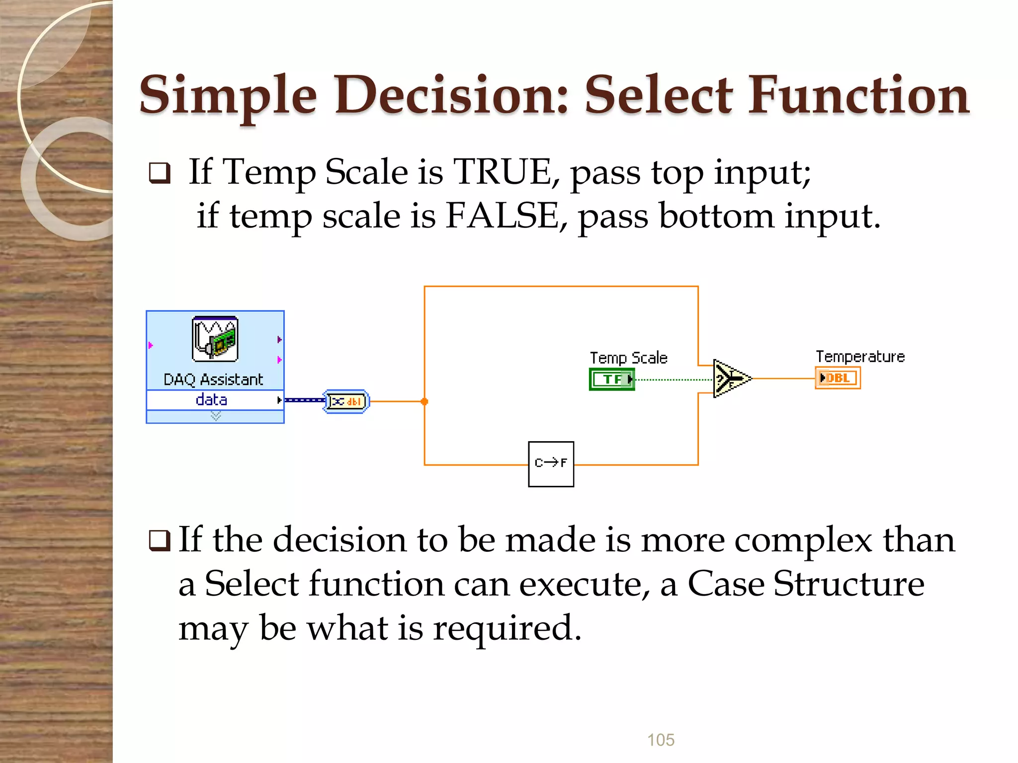 105
Simple Decision: Select Function
 If Temp Scale is TRUE, pass top input;
if temp scale is FALSE, pass bottom input.
 If the decision to be made is more complex than
a Select function can execute, a Case Structure
may be what is required.
 