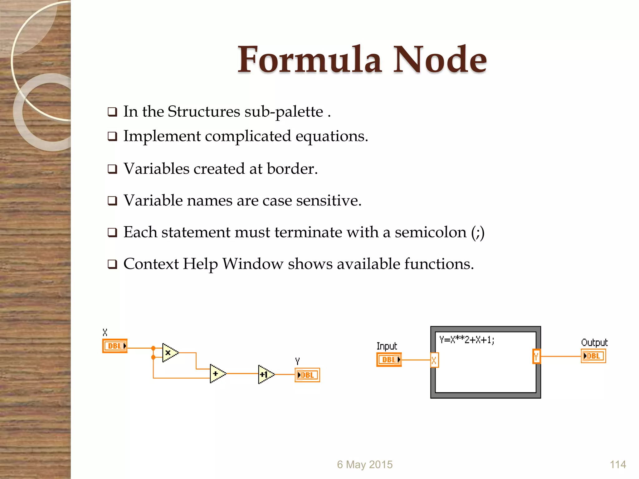 Formula Node
 In the Structures sub-palette .
 Implement complicated equations.
 Variables created at border.
 Variable names are case sensitive.
 Each statement must terminate with a semicolon (;)
 Context Help Window shows available functions.
6 May 2015 114
 