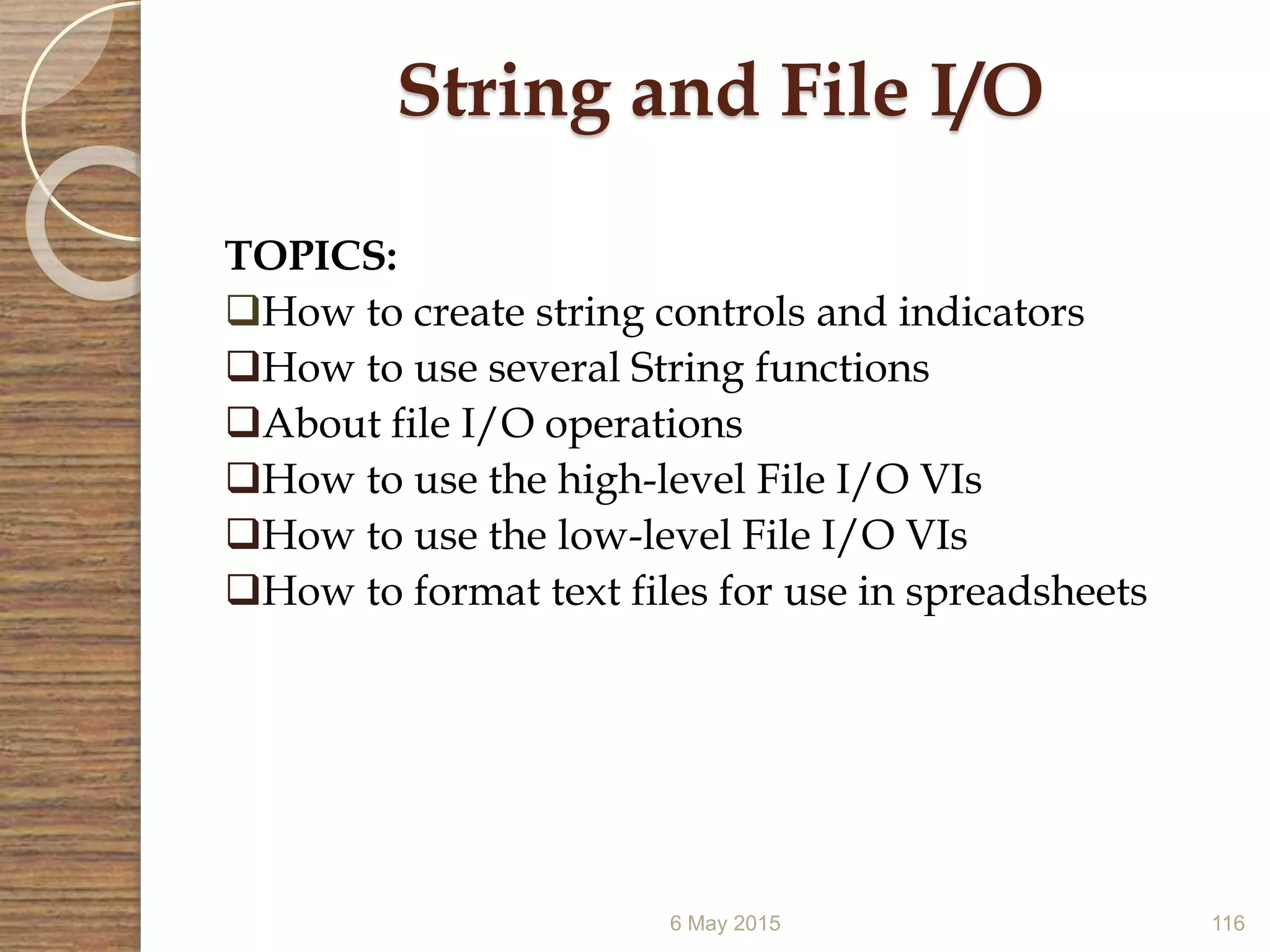 6 May 2015 116
String and File I/O
TOPICS:
How to create string controls and indicators
How to use several String functions
About file I/O operations
How to use the high-level File I/O VIs
How to use the low-level File I/O VIs
How to format text files for use in spreadsheets
 