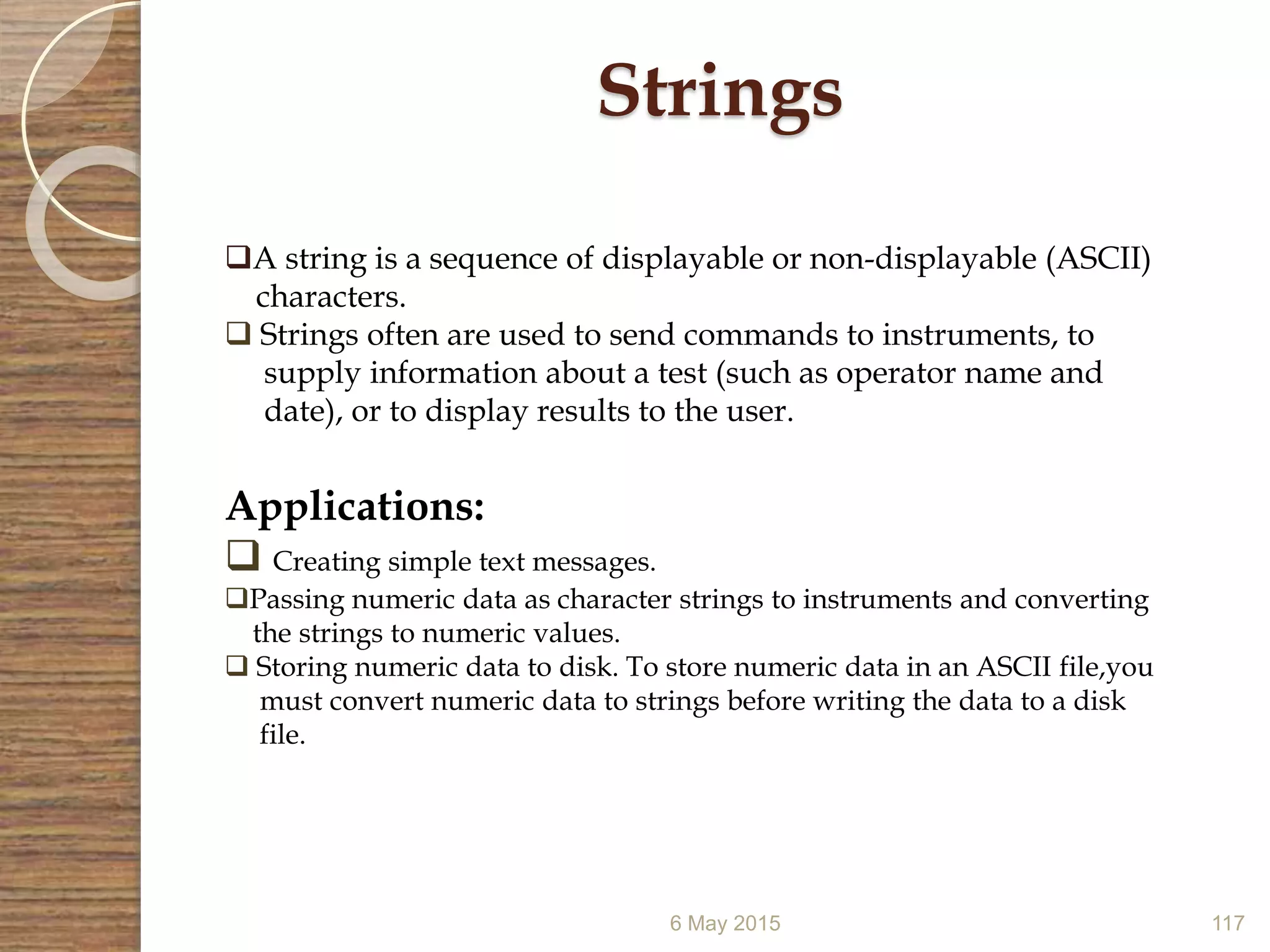 6 May 2015 117
Strings
A string is a sequence of displayable or non-displayable (ASCII)
characters.
 Strings often are used to send commands to instruments, to
supply information about a test (such as operator name and
date), or to display results to the user.
Applications:
 Creating simple text messages.
Passing numeric data as character strings to instruments and converting
the strings to numeric values.
 Storing numeric data to disk. To store numeric data in an ASCII file,you
must convert numeric data to strings before writing the data to a disk
file.
 