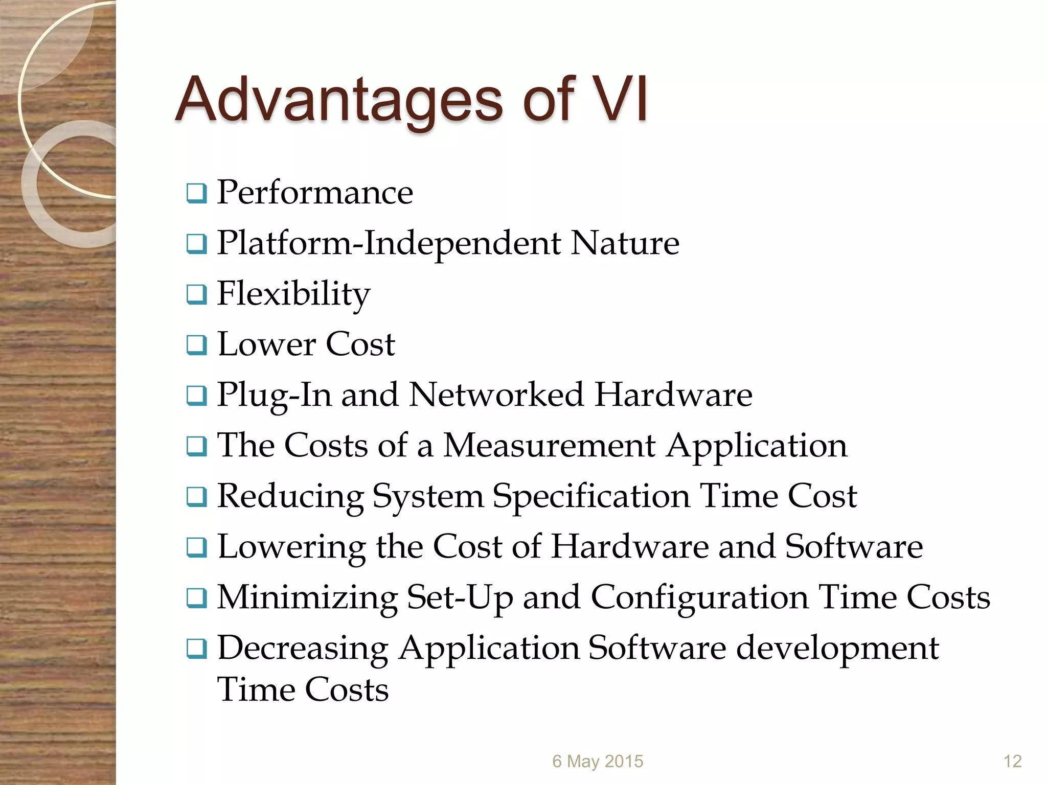 Advantages of VI
 Performance
 Platform-Independent Nature
 Flexibility
 Lower Cost
 Plug-In and Networked Hardware
 The Costs of a Measurement Application
 Reducing System Specification Time Cost
 Lowering the Cost of Hardware and Software
 Minimizing Set-Up and Configuration Time Costs
 Decreasing Application Software development
Time Costs
6 May 2015 12
 