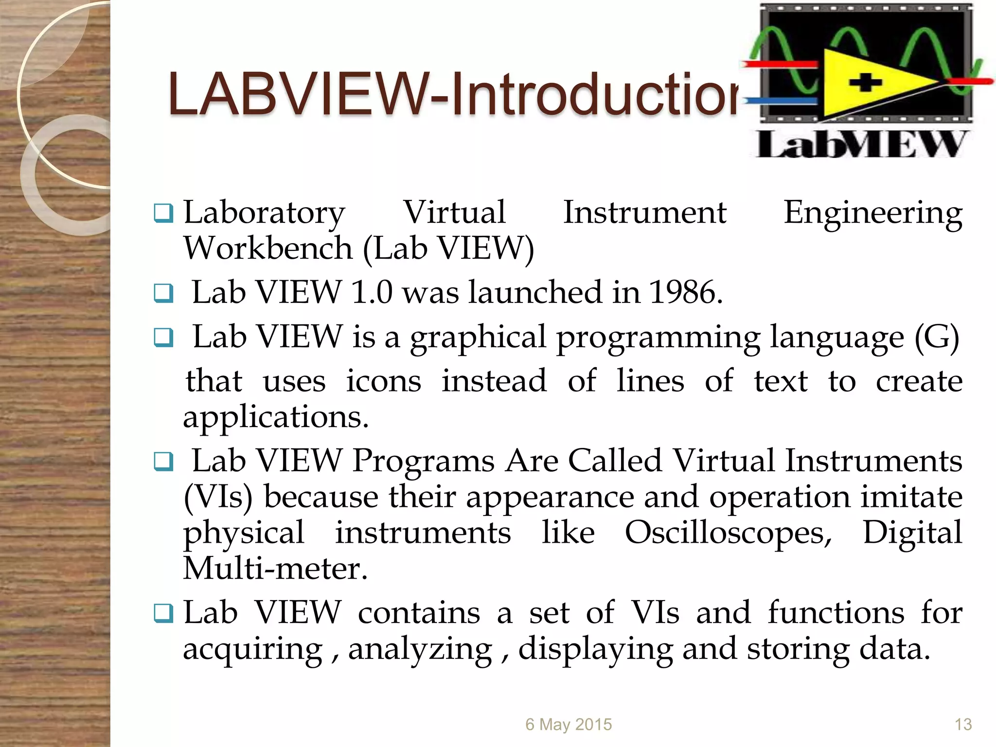 LABVIEW-Introduction
 Laboratory Virtual Instrument Engineering
Workbench (Lab VIEW)
 Lab VIEW 1.0 was launched in 1986.
 Lab VIEW is a graphical programming language (G)
that uses icons instead of lines of text to create
applications.
 Lab VIEW Programs Are Called Virtual Instruments
(VIs) because their appearance and operation imitate
physical instruments like Oscilloscopes, Digital
Multi-meter.
 Lab VIEW contains a set of VIs and functions for
acquiring , analyzing , displaying and storing data.
6 May 2015 13
 