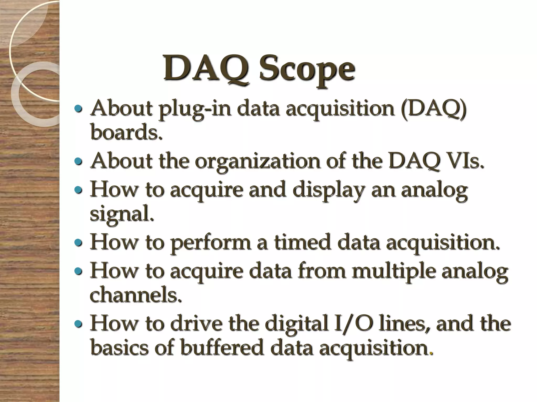  About plug-in data acquisition (DAQ)
boards.
 About the organization of the DAQ VIs.
 How to acquire and display an analog
signal.
 How to perform a timed data acquisition.
 How to acquire data from multiple analog
channels.
 How to drive the digital I/O lines, and the
basics of buffered data acquisition.
DAQ Scope
 