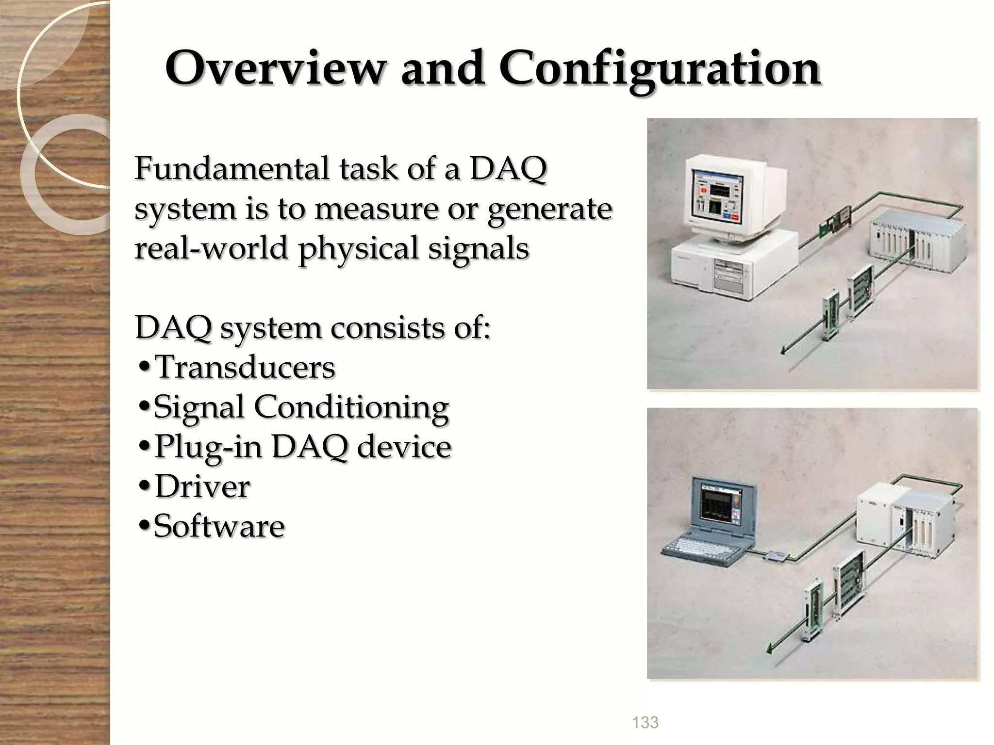 133
Overview and Configuration
Fundamental task of a DAQ
system is to measure or generate
real-world physical signals
DAQ system consists of:
•Transducers
•Signal Conditioning
•Plug-in DAQ device
•Driver
•Software
 