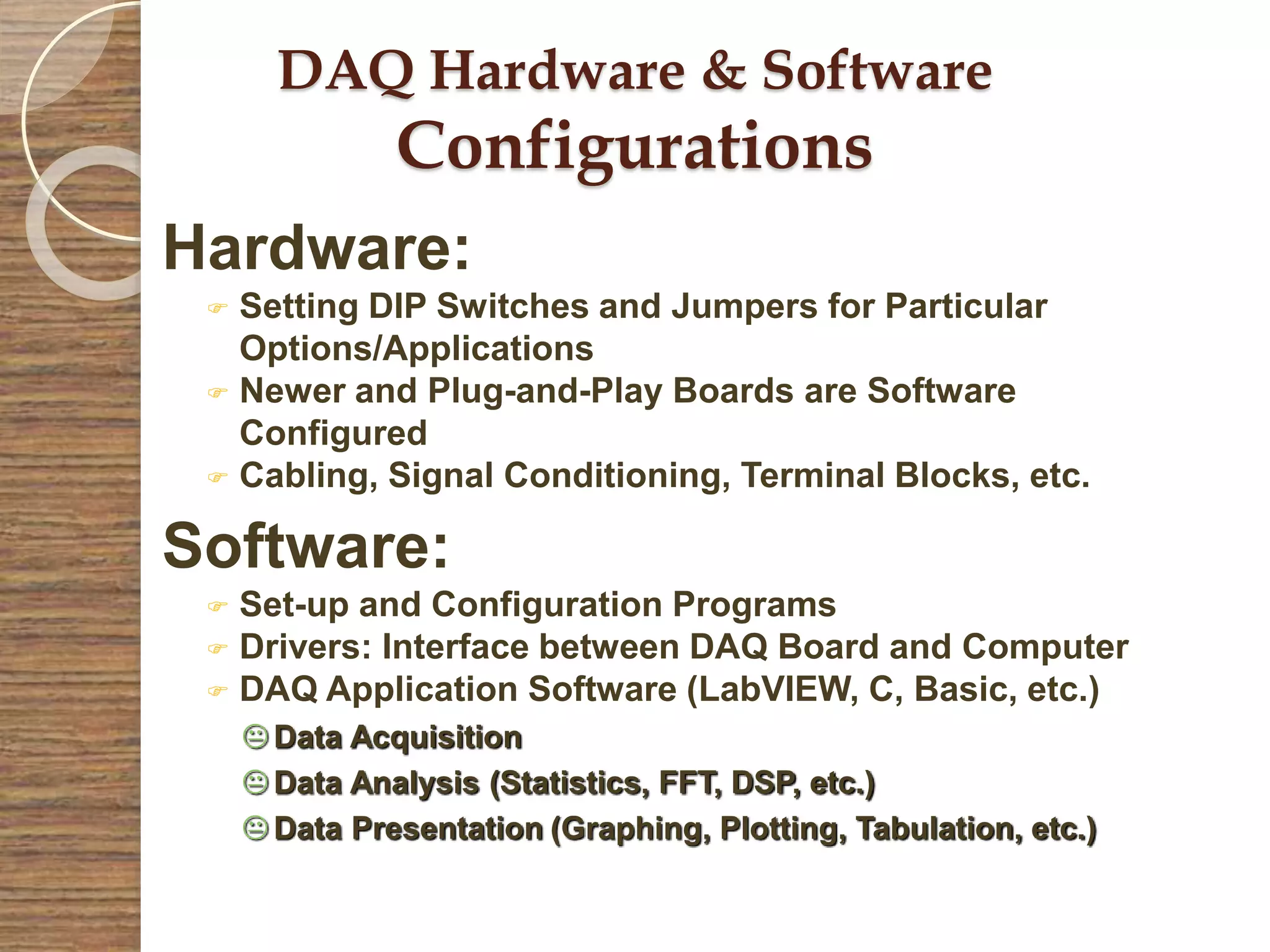 DAQ Hardware & Software
Configurations
Hardware:
 Setting DIP Switches and Jumpers for Particular
Options/Applications
 Newer and Plug-and-Play Boards are Software
Configured
 Cabling, Signal Conditioning, Terminal Blocks, etc.
Software:
 Set-up and Configuration Programs
 Drivers: Interface between DAQ Board and Computer
 DAQ Application Software (LabVIEW, C, Basic, etc.)
 Data Acquisition
 Data Analysis (Statistics, FFT, DSP, etc.)
 Data Presentation (Graphing, Plotting, Tabulation, etc.)
 
