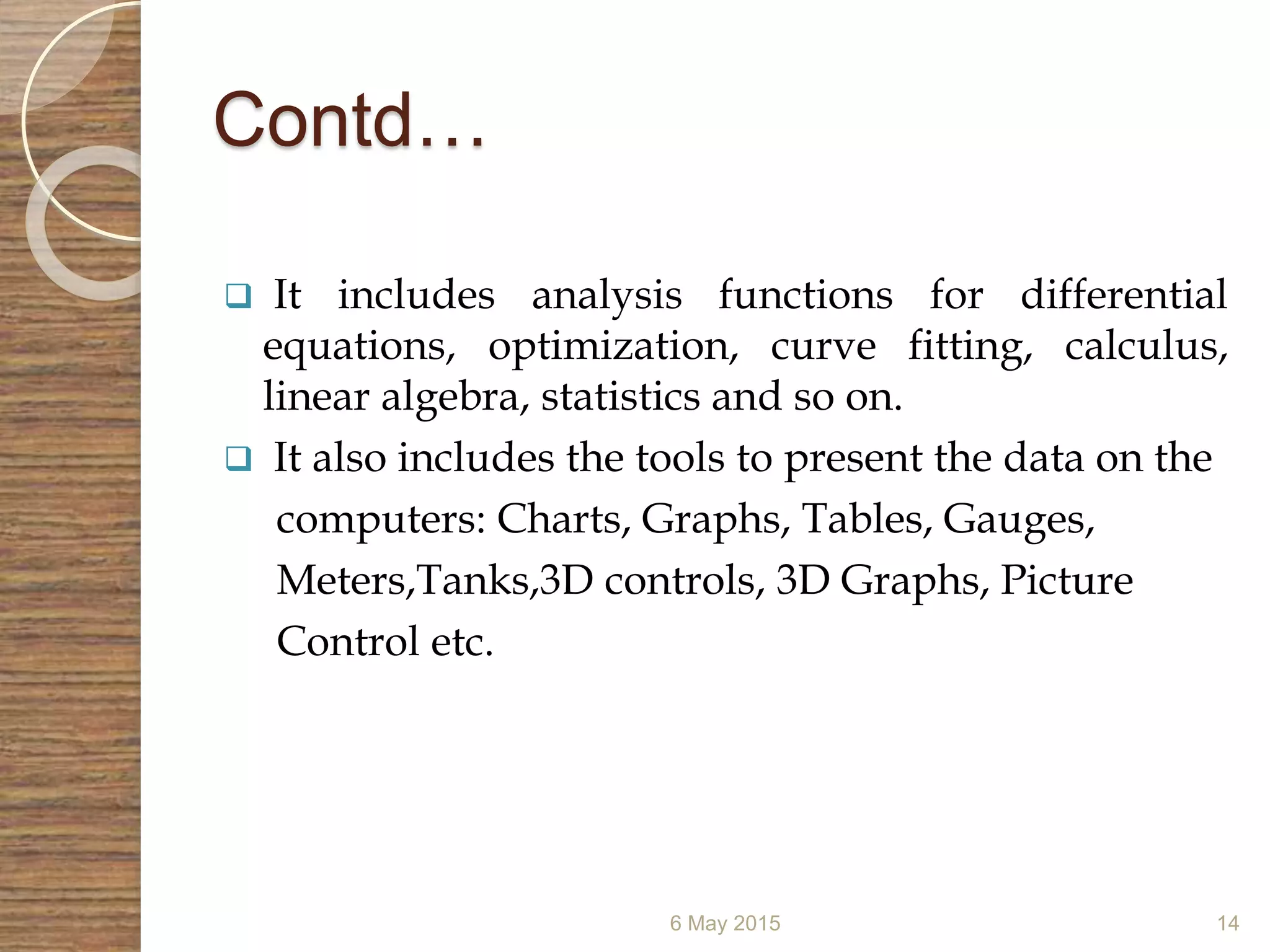 Contd…
 It includes analysis functions for differential
equations, optimization, curve fitting, calculus,
linear algebra, statistics and so on.
 It also includes the tools to present the data on the
computers: Charts, Graphs, Tables, Gauges,
Meters,Tanks,3D controls, 3D Graphs, Picture
Control etc.
6 May 2015 14
 