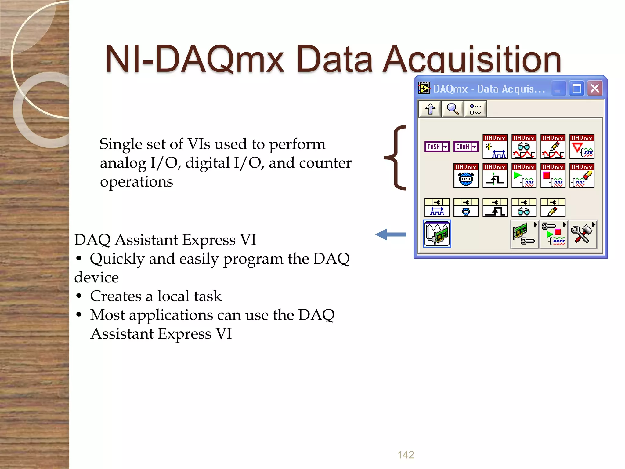 142
NI-DAQmx Data Acquisition
Single set of VIs used to perform
analog I/O, digital I/O, and counter
operations
DAQ Assistant Express VI
• Quickly and easily program the DAQ
device
• Creates a local task
• Most applications can use the DAQ
Assistant Express VI
 