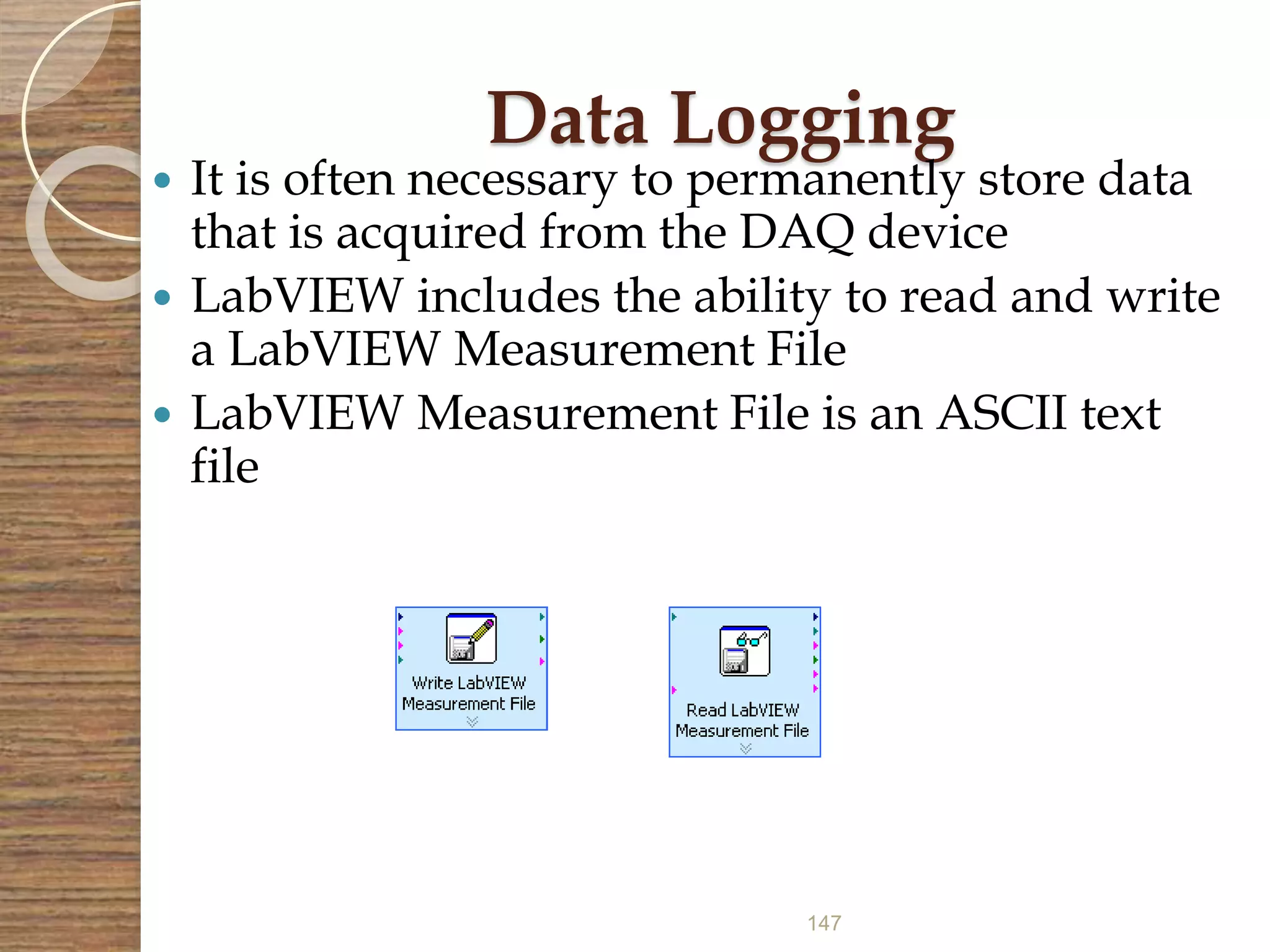 147
Data Logging
 It is often necessary to permanently store data
that is acquired from the DAQ device
 LabVIEW includes the ability to read and write
a LabVIEW Measurement File
 LabVIEW Measurement File is an ASCII text
file
 