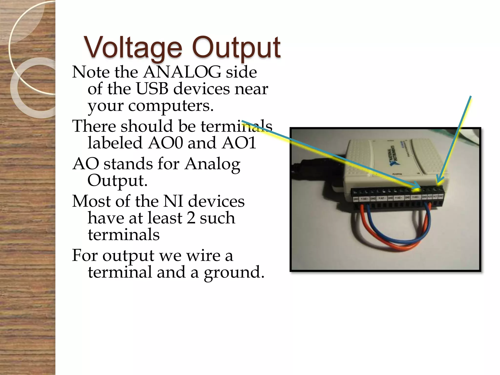 Voltage Output
Note the ANALOG side
of the USB devices near
your computers.
There should be terminals
labeled AO0 and AO1
AO stands for Analog
Output.
Most of the NI devices
have at least 2 such
terminals
For output we wire a
terminal and a ground.
 