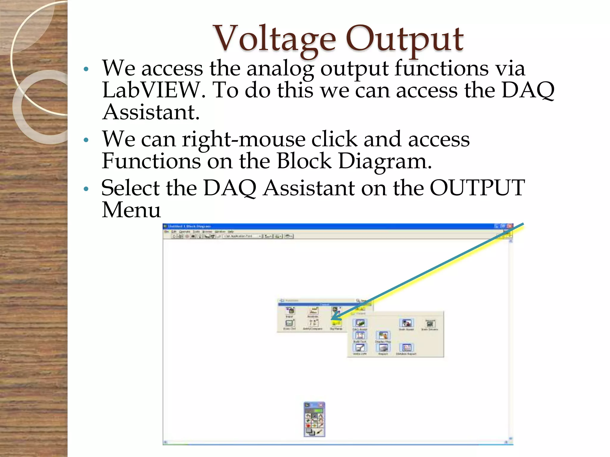 Voltage Output
• We access the analog output functions via
LabVIEW. To do this we can access the DAQ
Assistant.
• We can right-mouse click and access
Functions on the Block Diagram.
• Select the DAQ Assistant on the OUTPUT
Menu
 