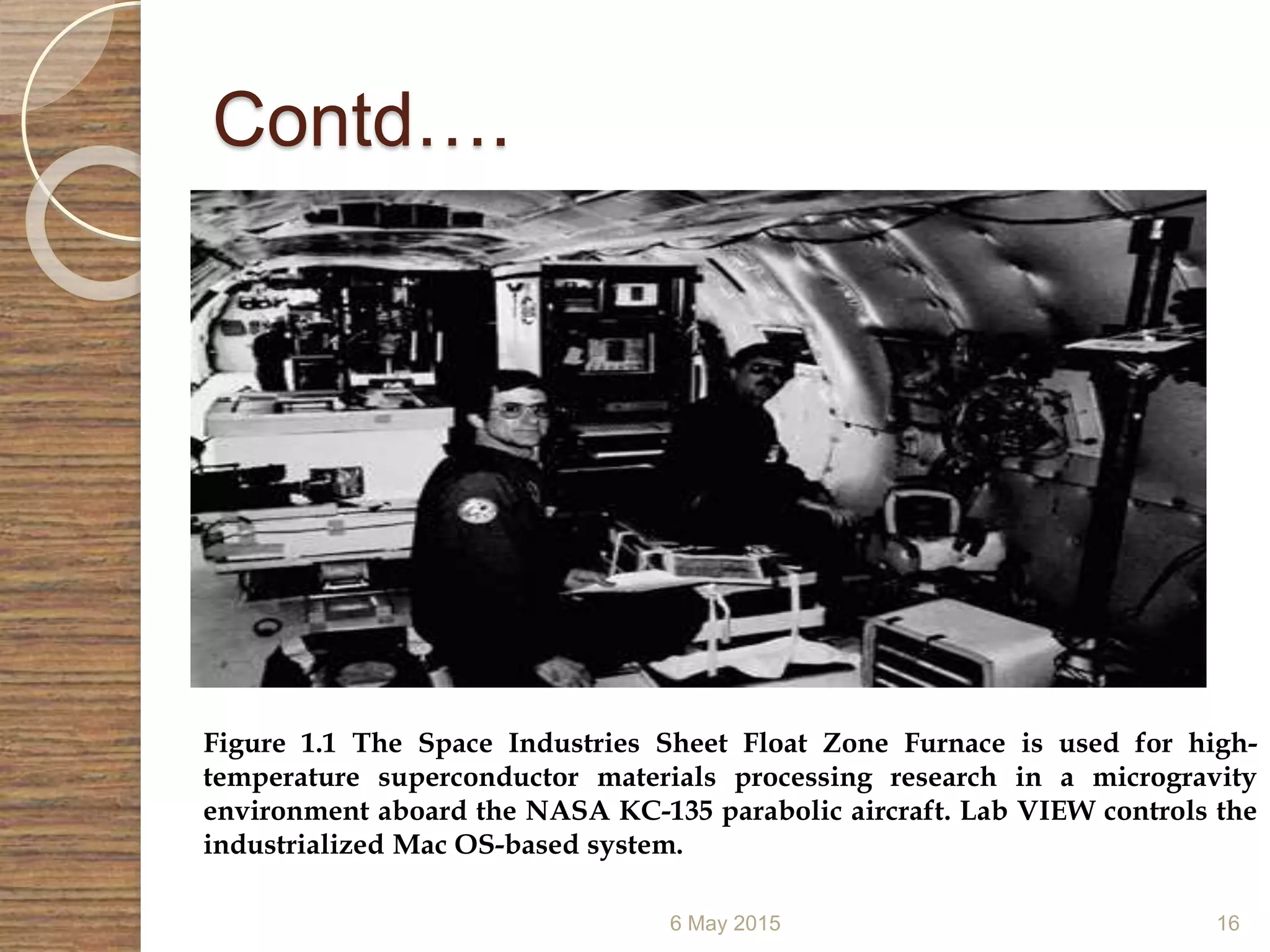 Contd….
6 May 2015 16
Figure 1.1 The Space Industries Sheet Float Zone Furnace is used for high-
temperature superconductor materials processing research in a microgravity
environment aboard the NASA KC-135 parabolic aircraft. Lab VIEW controls the
industrialized Mac OS-based system.
 