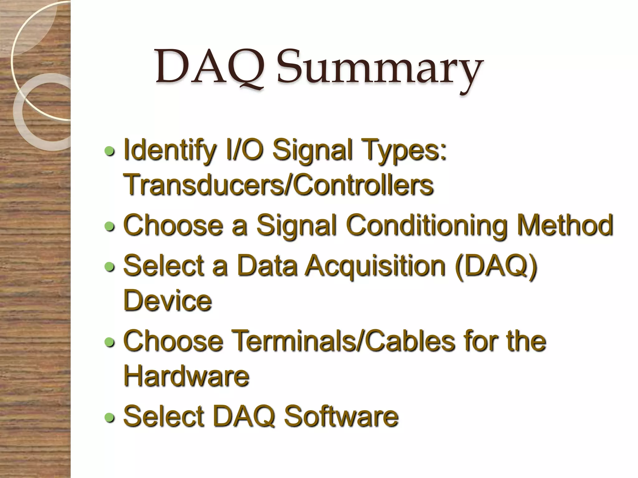DAQ Summary
 Identify I/O Signal Types:
Transducers/Controllers
 Choose a Signal Conditioning Method
 Select a Data Acquisition (DAQ)
Device
 Choose Terminals/Cables for the
Hardware
 Select DAQ Software
 