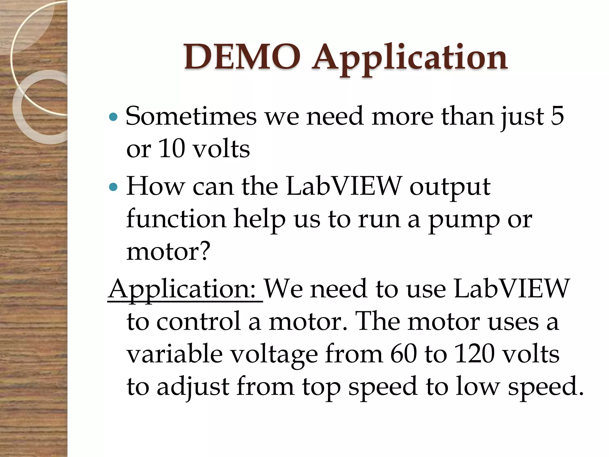 DEMO Application
 Sometimes we need more than just 5
or 10 volts
 How can the LabVIEW output
function help us to run a pump or
motor?
Application: We need to use LabVIEW
to control a motor. The motor uses a
variable voltage from 60 to 120 volts
to adjust from top speed to low speed.
 