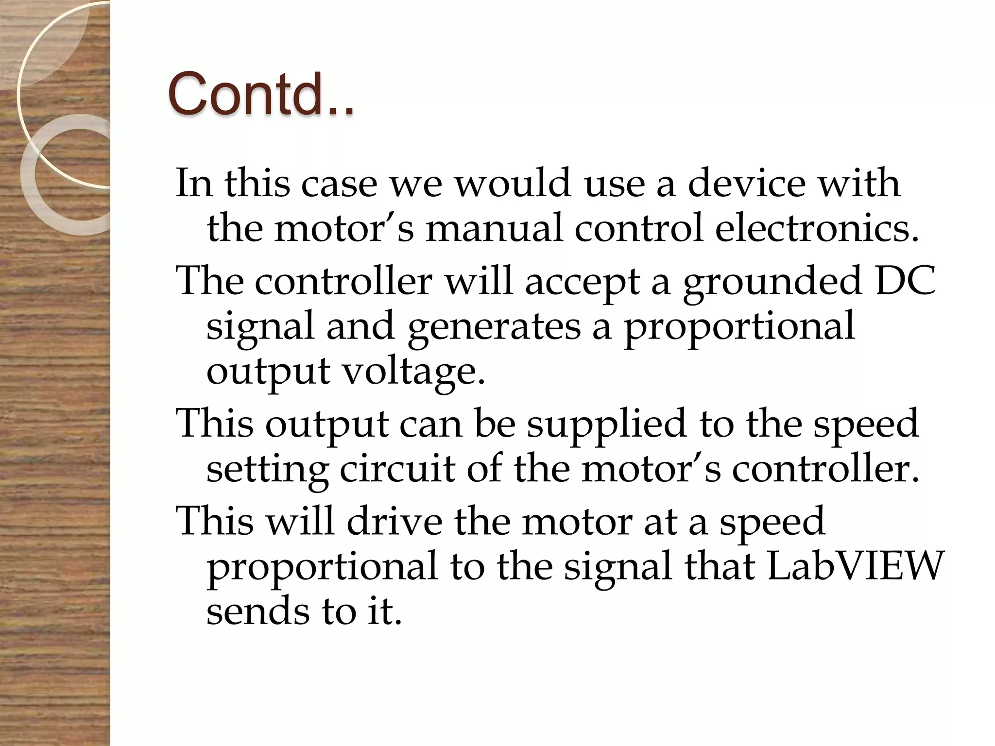 Contd..
In this case we would use a device with
the motor’s manual control electronics.
The controller will accept a grounded DC
signal and generates a proportional
output voltage.
This output can be supplied to the speed
setting circuit of the motor’s controller.
This will drive the motor at a speed
proportional to the signal that LabVIEW
sends to it.
 