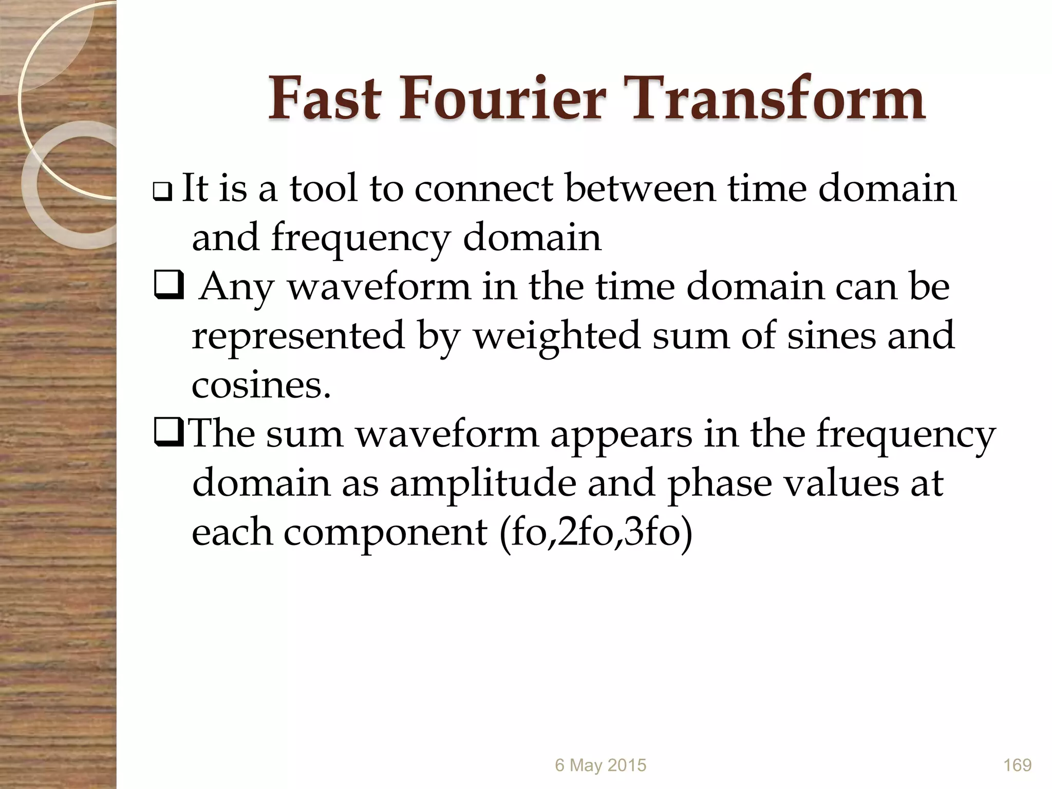 Fast Fourier Transform
6 May 2015 169
 It is a tool to connect between time domain
and frequency domain
 Any waveform in the time domain can be
represented by weighted sum of sines and
cosines.
The sum waveform appears in the frequency
domain as amplitude and phase values at
each component (fo,2fo,3fo)
 