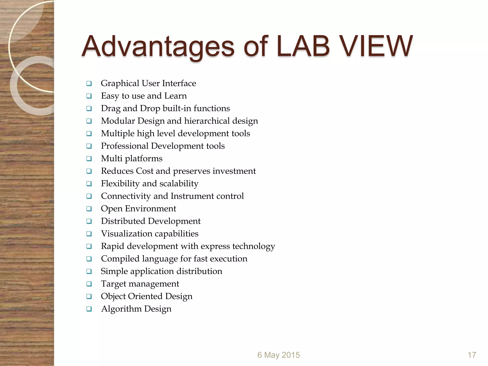 Advantages of LAB VIEW
 Graphical User Interface
 Easy to use and Learn
 Drag and Drop built-in functions
 Modular Design and hierarchical design
 Multiple high level development tools
 Professional Development tools
 Multi platforms
 Reduces Cost and preserves investment
 Flexibility and scalability
 Connectivity and Instrument control
 Open Environment
 Distributed Development
 Visualization capabilities
 Rapid development with express technology
 Compiled language for fast execution
 Simple application distribution
 Target management
 Object Oriented Design
 Algorithm Design
6 May 2015 17
 