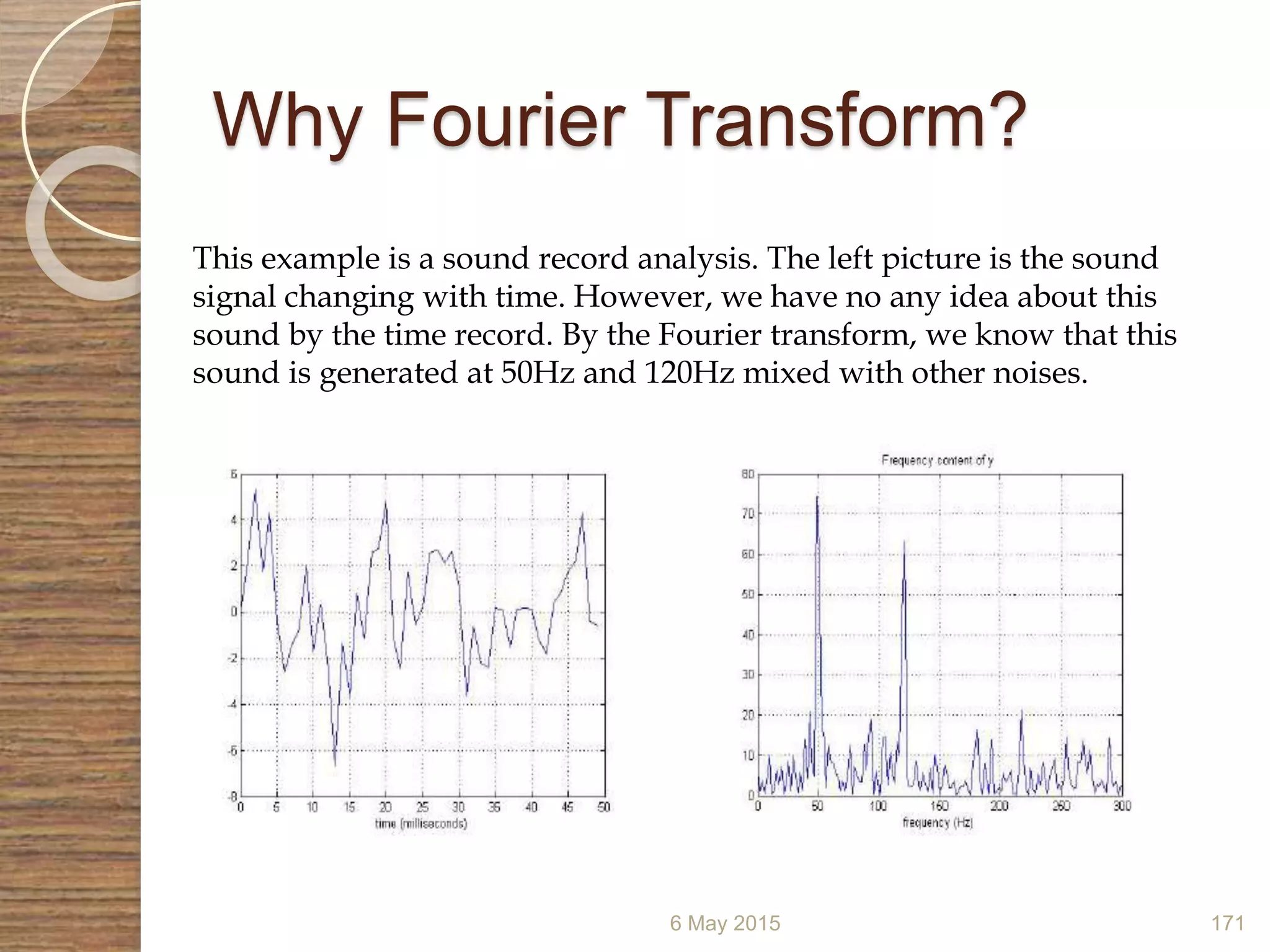 Why Fourier Transform?
6 May 2015 171
This example is a sound record analysis. The left picture is the sound
signal changing with time. However, we have no any idea about this
sound by the time record. By the Fourier transform, we know that this
sound is generated at 50Hz and 120Hz mixed with other noises.
 