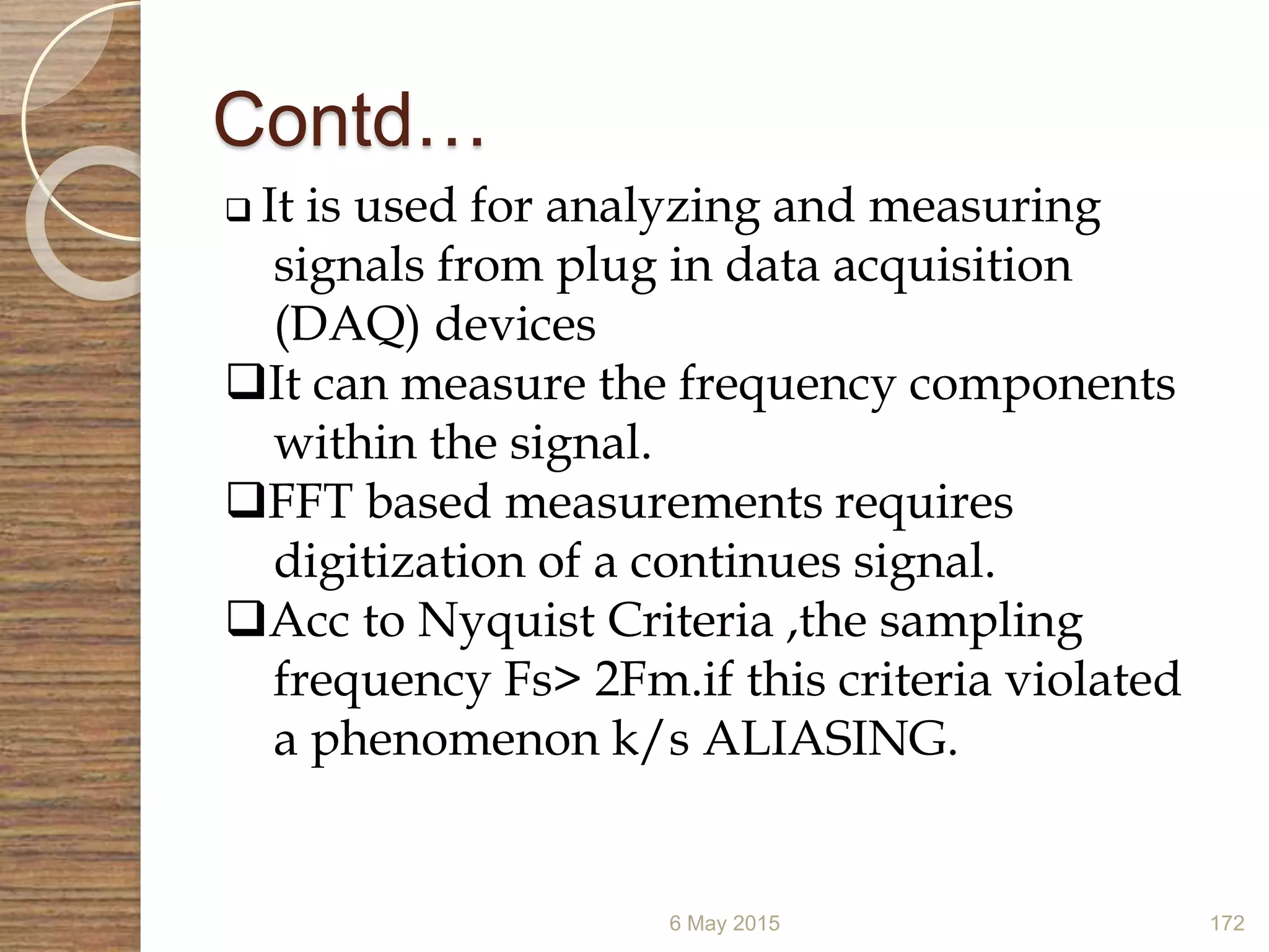 Contd…
6 May 2015 172
 It is used for analyzing and measuring
signals from plug in data acquisition
(DAQ) devices
It can measure the frequency components
within the signal.
FFT based measurements requires
digitization of a continues signal.
Acc to Nyquist Criteria ,the sampling
frequency Fs> 2Fm.if this criteria violated
a phenomenon k/s ALIASING.
 