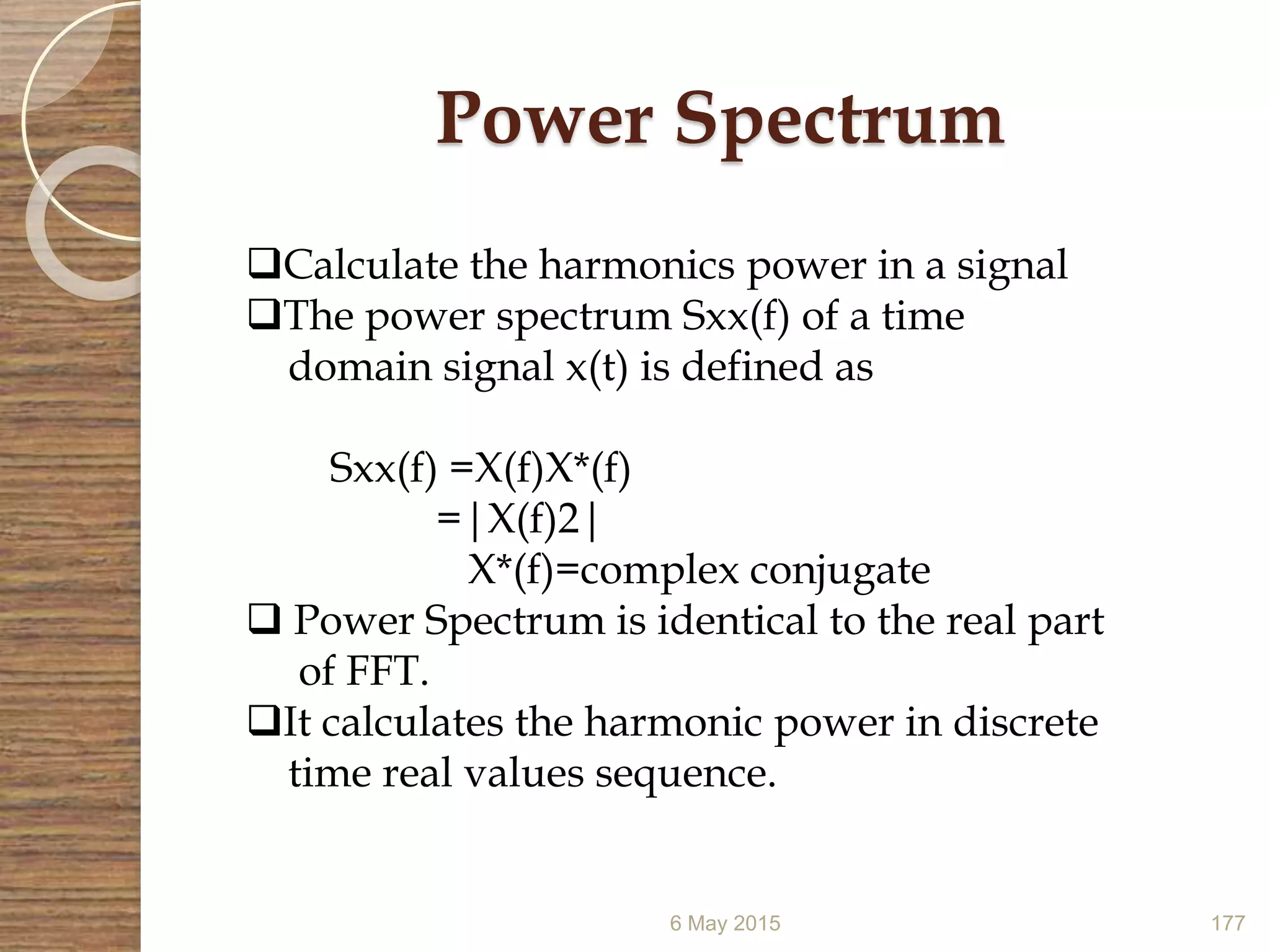 Power Spectrum
6 May 2015 177
Calculate the harmonics power in a signal
The power spectrum Sxx(f) of a time
domain signal x(t) is defined as
Sxx(f) =X(f)X*(f)
=|X(f)2|
X*(f)=complex conjugate
 Power Spectrum is identical to the real part
of FFT.
It calculates the harmonic power in discrete
time real values sequence.
 