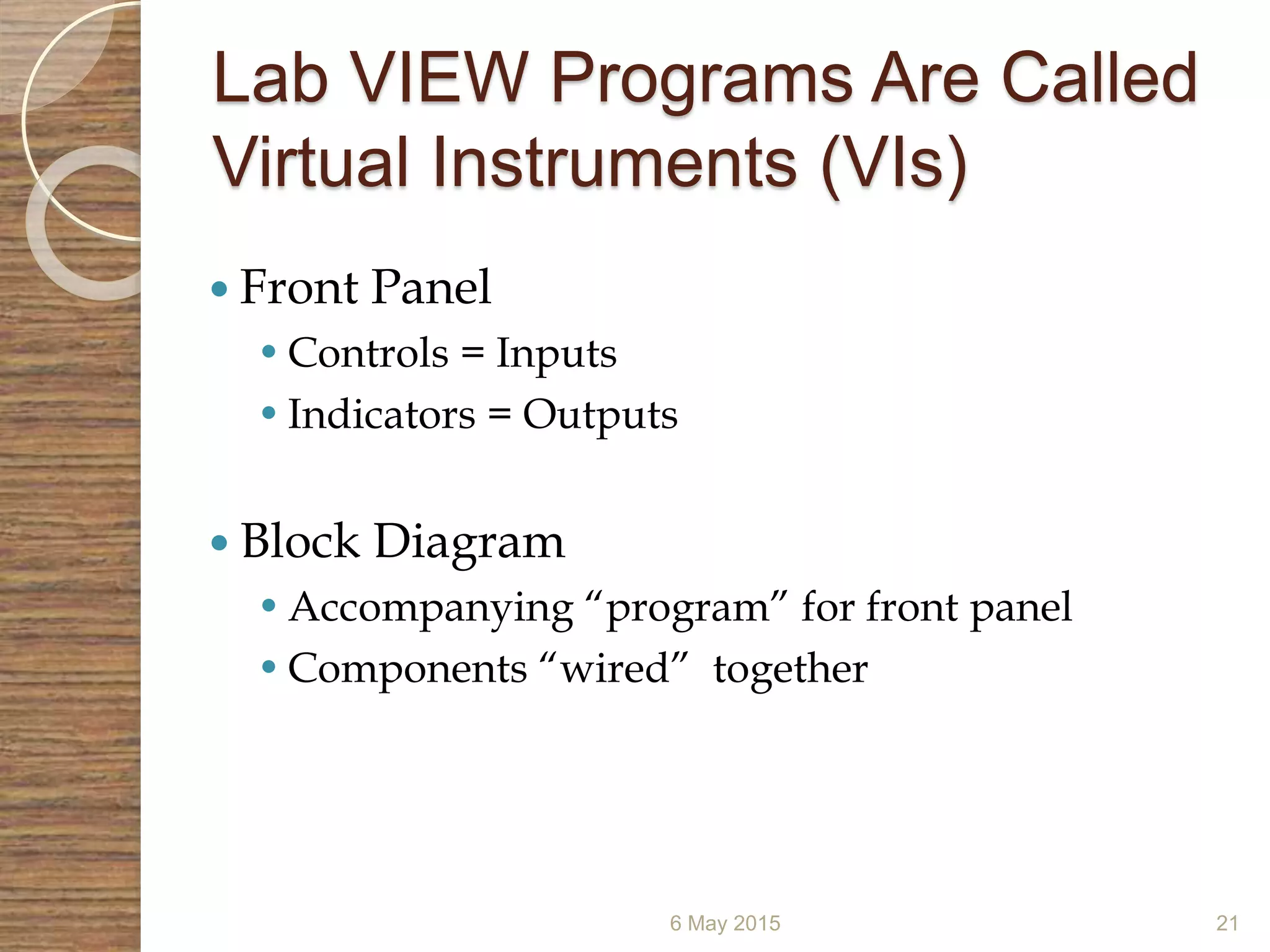 Lab VIEW Programs Are Called
Virtual Instruments (VIs)
6 May 2015 21
 Front Panel
•Controls = Inputs
•Indicators = Outputs
 Block Diagram
•Accompanying “program” for front panel
•Components “wired” together
 