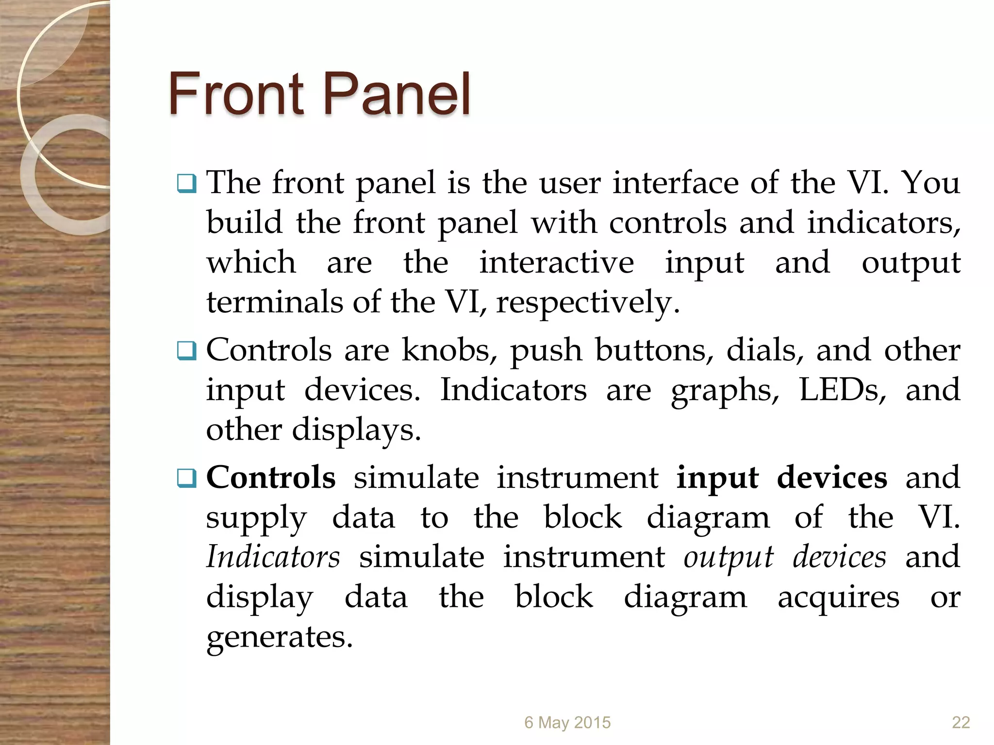 Front Panel
 The front panel is the user interface of the VI. You
build the front panel with controls and indicators,
which are the interactive input and output
terminals of the VI, respectively.
 Controls are knobs, push buttons, dials, and other
input devices. Indicators are graphs, LEDs, and
other displays.
 Controls simulate instrument input devices and
supply data to the block diagram of the VI.
Indicators simulate instrument output devices and
display data the block diagram acquires or
generates.
6 May 2015 22
 