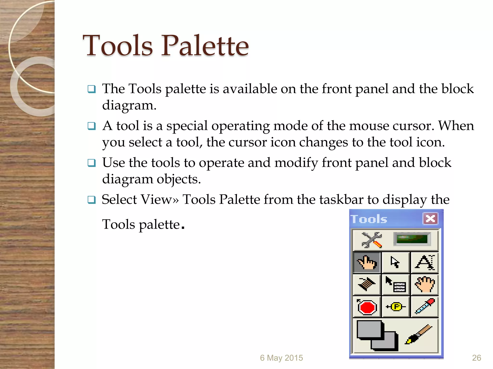 Tools Palette
 The Tools palette is available on the front panel and the block
diagram.
 A tool is a special operating mode of the mouse cursor. When
you select a tool, the cursor icon changes to the tool icon.
 Use the tools to operate and modify front panel and block
diagram objects.
 Select View» Tools Palette from the taskbar to display the
Tools palette.
6 May 2015 26
 
