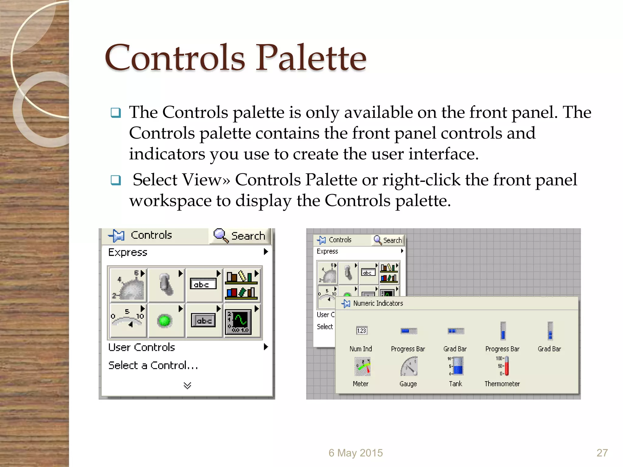 Controls Palette
 The Controls palette is only available on the front panel. The
Controls palette contains the front panel controls and
indicators you use to create the user interface.
 Select View» Controls Palette or right-click the front panel
workspace to display the Controls palette.
6 May 2015 27
 