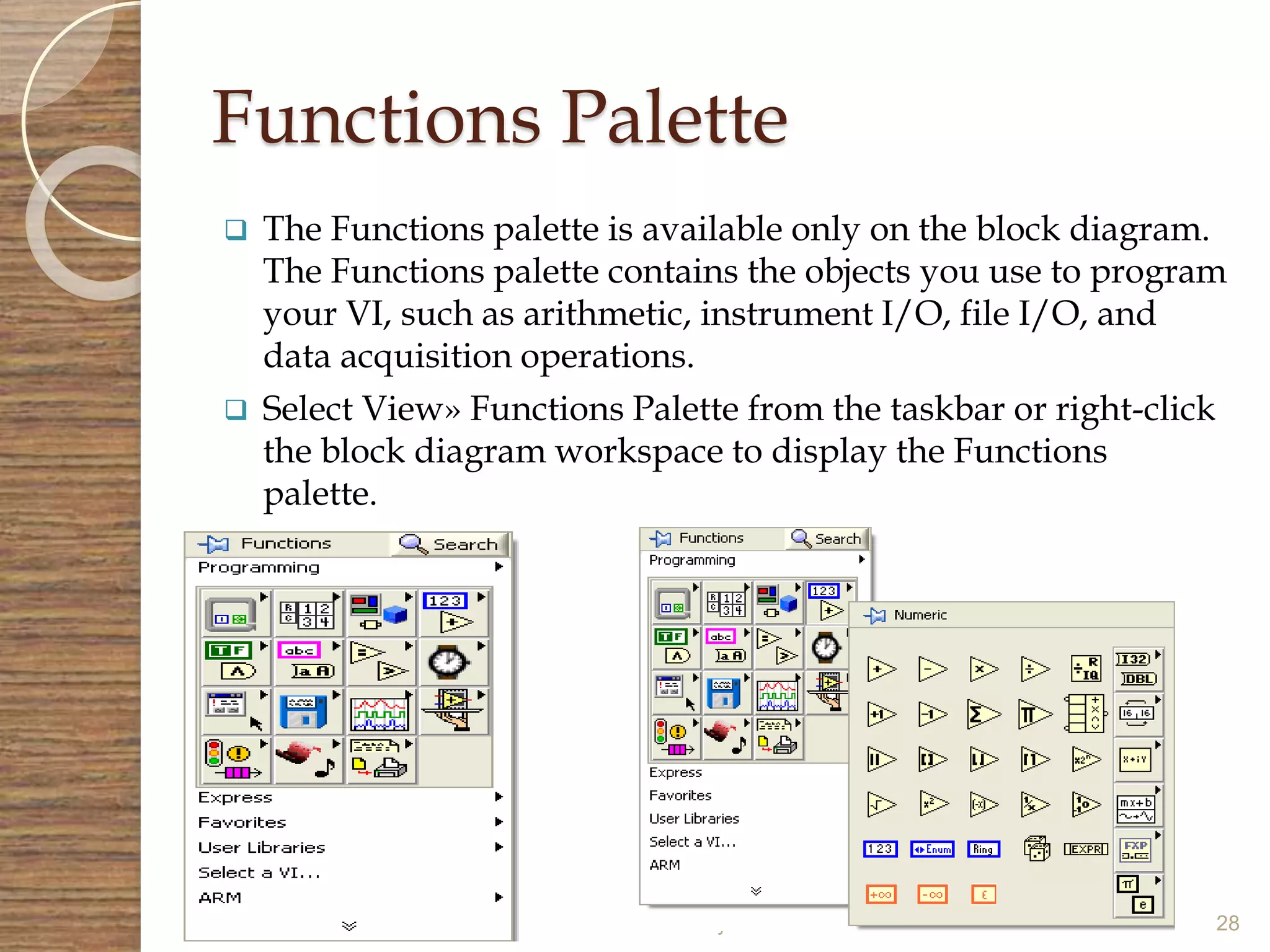 Functions Palette
 The Functions palette is available only on the block diagram.
The Functions palette contains the objects you use to program
your VI, such as arithmetic, instrument I/O, file I/O, and
data acquisition operations.
 Select View» Functions Palette from the taskbar or right-click
the block diagram workspace to display the Functions
palette.
6 May 2015 28
 
