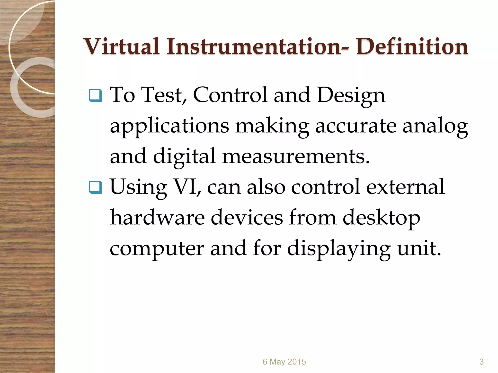 Virtual Instrumentation- Definition
 To Test, Control and Design
applications making accurate analog
and digital measurements.
 Using VI, can also control external
hardware devices from desktop
computer and for displaying unit.
6 May 2015 3
 