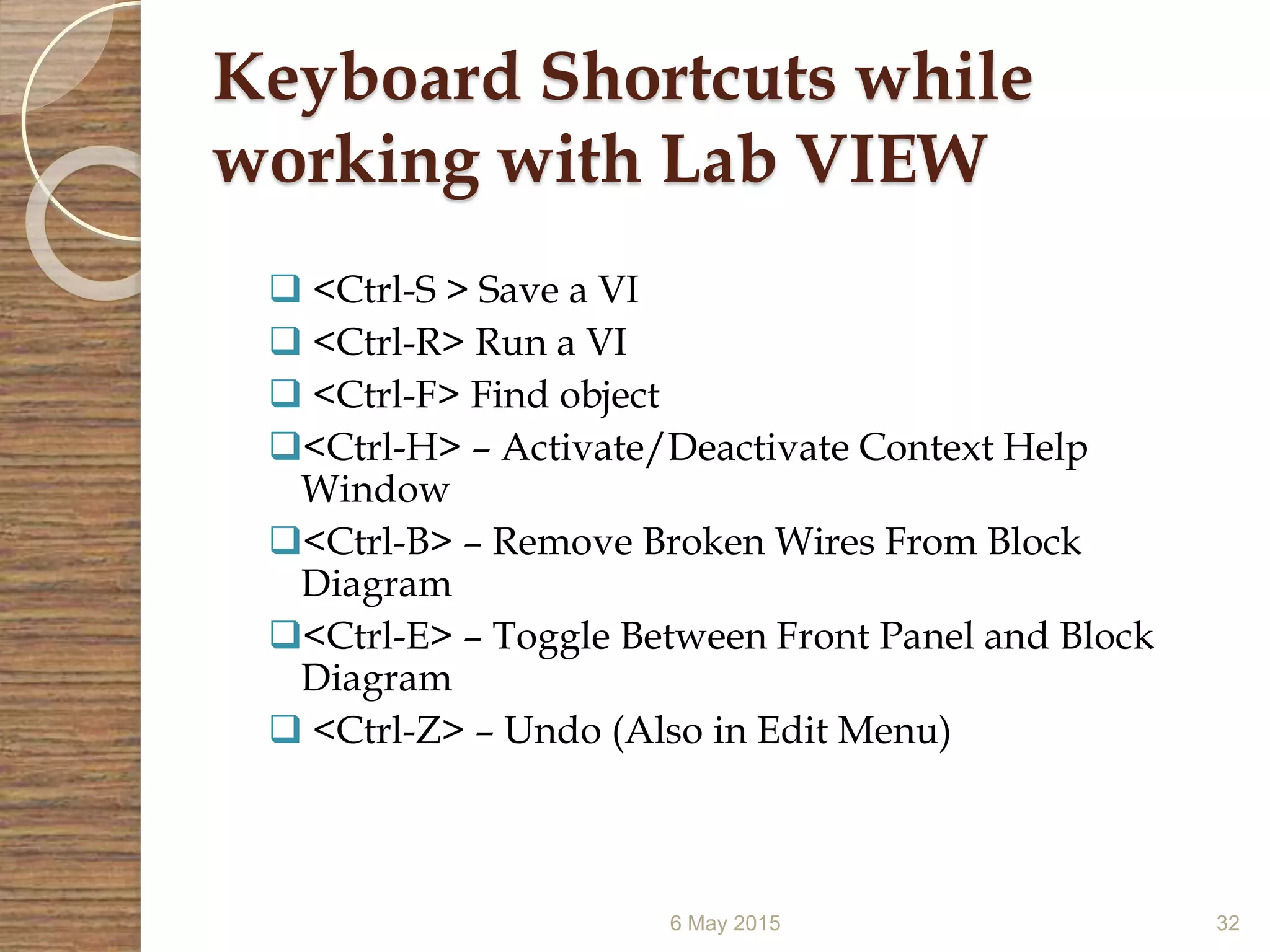 Keyboard Shortcuts while
working with Lab VIEW
 <Ctrl-S > Save a VI
 <Ctrl-R> Run a VI
 <Ctrl-F> Find object
<Ctrl-H> – Activate/Deactivate Context Help
Window
<Ctrl-B> – Remove Broken Wires From Block
Diagram
<Ctrl-E> – Toggle Between Front Panel and Block
Diagram
 <Ctrl-Z> – Undo (Also in Edit Menu)
6 May 2015 32
 