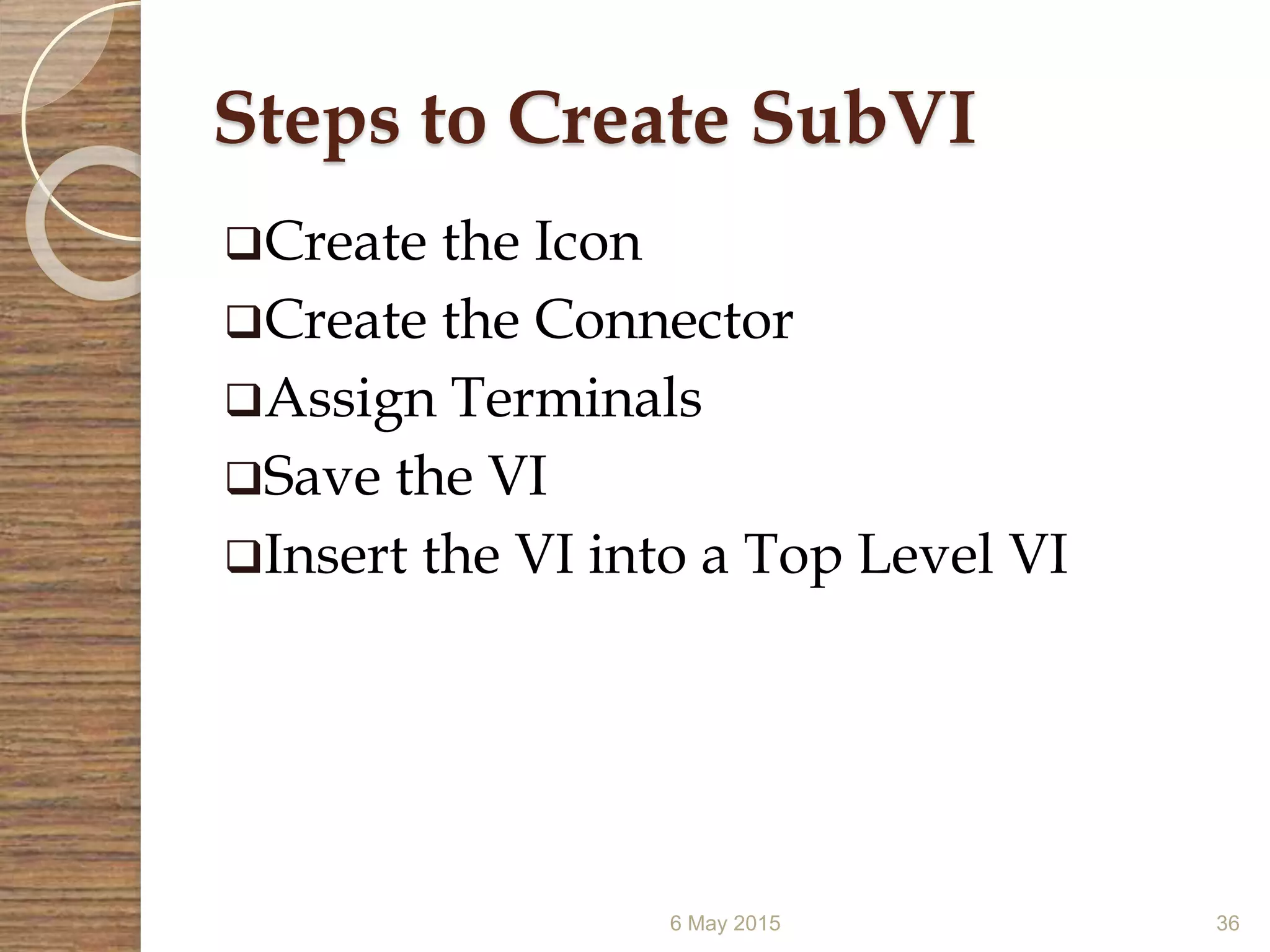 Steps to Create SubVI
Create the Icon
Create the Connector
Assign Terminals
Save the VI
Insert the VI into a Top Level VI
6 May 2015 36
 