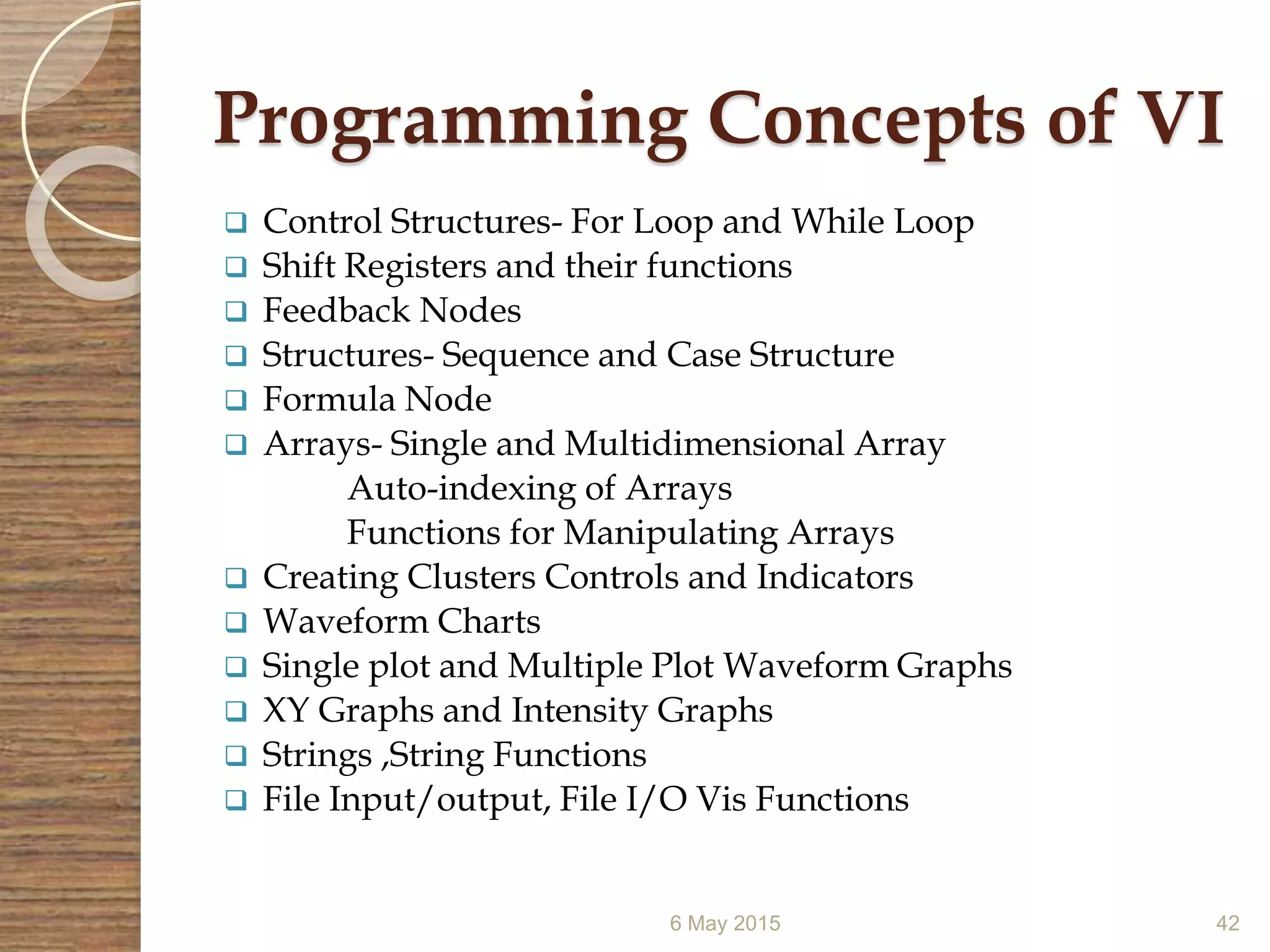 Programming Concepts of VI
 Control Structures- For Loop and While Loop
 Shift Registers and their functions
 Feedback Nodes
 Structures- Sequence and Case Structure
 Formula Node
 Arrays- Single and Multidimensional Array
Auto-indexing of Arrays
Functions for Manipulating Arrays
 Creating Clusters Controls and Indicators
 Waveform Charts
 Single plot and Multiple Plot Waveform Graphs
 XY Graphs and Intensity Graphs
 Strings ,String Functions
 File Input/output, File I/O Vis Functions
6 May 2015 42
 