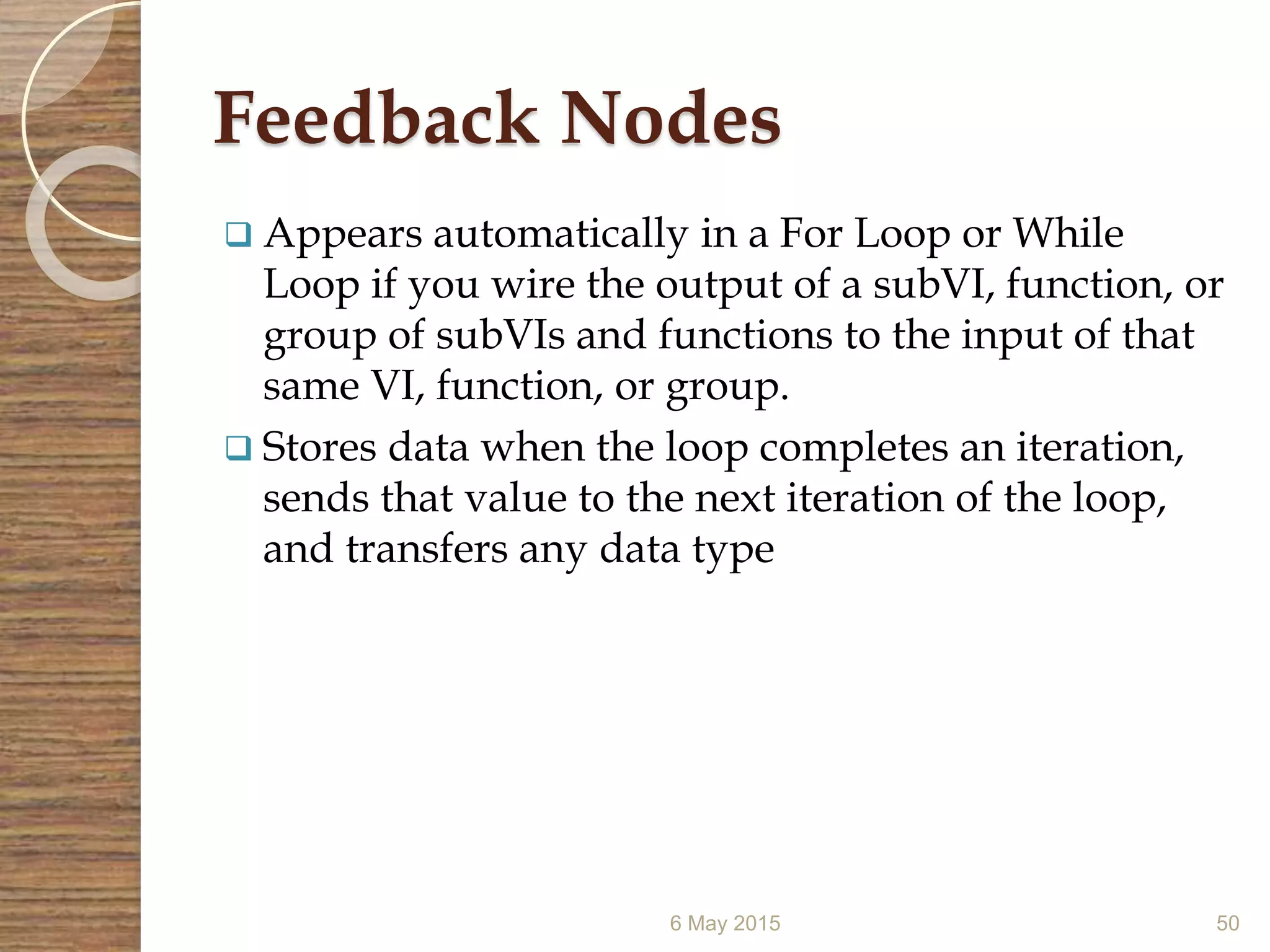 Feedback Nodes
 Appears automatically in a For Loop or While
Loop if you wire the output of a subVI, function, or
group of subVIs and functions to the input of that
same VI, function, or group.
 Stores data when the loop completes an iteration,
sends that value to the next iteration of the loop,
and transfers any data type
6 May 2015 50
 