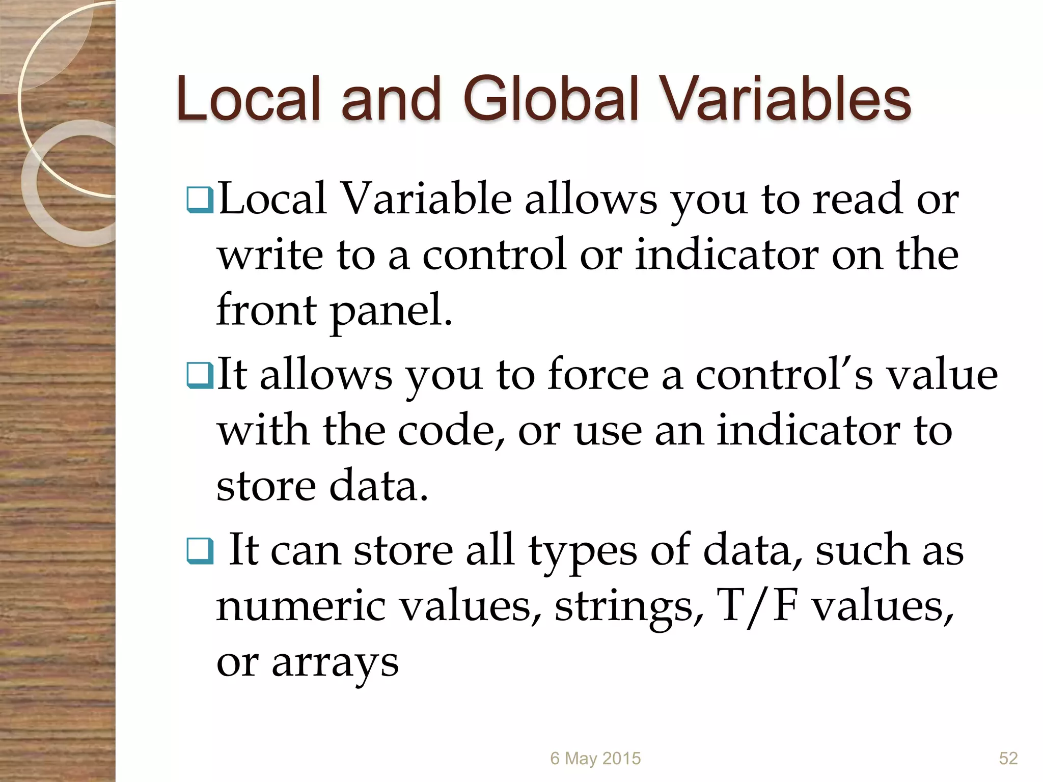 Local and Global Variables
Local Variable allows you to read or
write to a control or indicator on the
front panel.
It allows you to force a control’s value
with the code, or use an indicator to
store data.
 It can store all types of data, such as
numeric values, strings, T/F values,
or arrays
6 May 2015 52
 