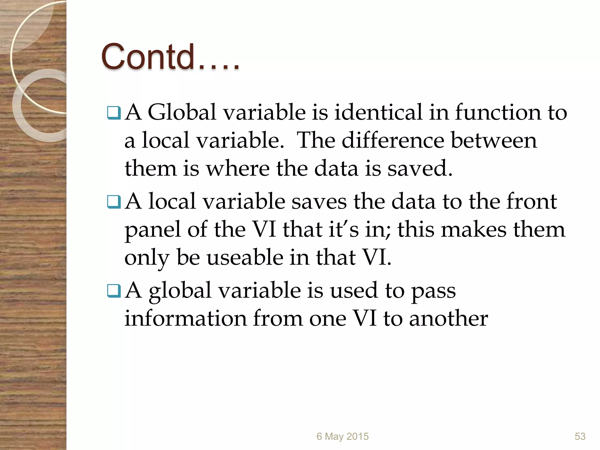 Contd….
A Global variable is identical in function to
a local variable. The difference between
them is where the data is saved.
A local variable saves the data to the front
panel of the VI that it’s in; this makes them
only be useable in that VI.
A global variable is used to pass
information from one VI to another
6 May 2015 53
 