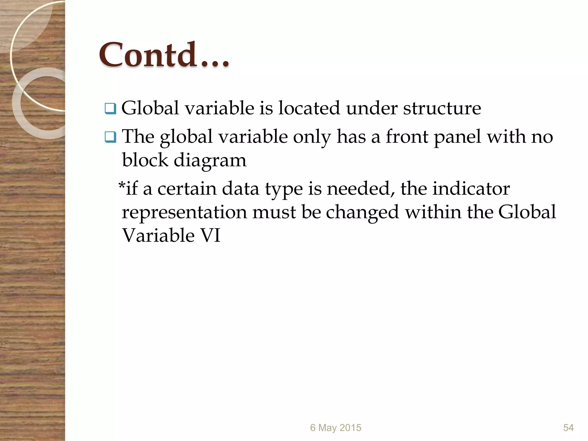 Contd…
 Global variable is located under structure
 The global variable only has a front panel with no
block diagram
*if a certain data type is needed, the indicator
representation must be changed within the Global
Variable VI
6 May 2015 54
 