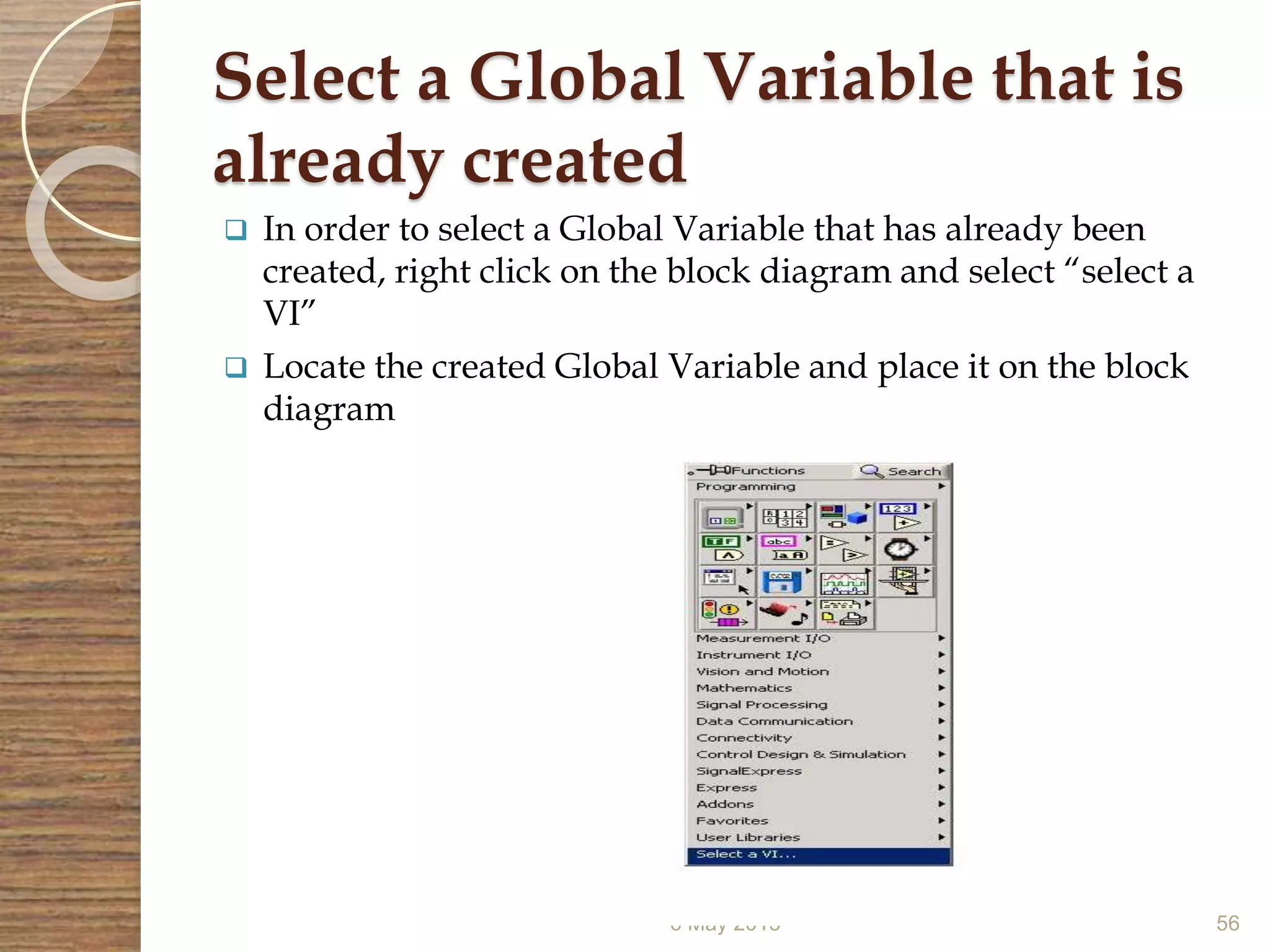 Select a Global Variable that is
already created
 In order to select a Global Variable that has already been
created, right click on the block diagram and select “select a
VI”
 Locate the created Global Variable and place it on the block
diagram
6 May 2015 56
 